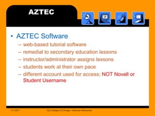 AZTECAZTEC Softwareweb-based tutorial softwareremedial to secondary education lessonsinstructor/administrator assigns lessonsstudents work at their own pacedifferent account used for access; NOT Novell or Student Username1/11/2011City Colleges of Chicago - Instructor Resources