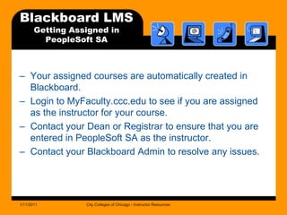 Blackboard LMSGetting Assigned in PeopleSoft SAYour assigned courses are automatically created in Blackboard. Login to MyFaculty.ccc.edu to see if you are assigned as the instructor for your course.Contact your Dean or Registrar to ensure that you are entered in PeopleSoft SA as the instructor.Contact your Blackboard Admin to resolve any issues.1/11/2011City Colleges of Chicago - Instructor Resources