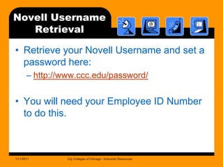 Novell UsernameRetrievalRetrieve your Novell Username and set a password here:http://www.ccc.edu/password/You will need your Employee ID Number to do this.1/11/2011City Colleges of Chicago - Instructor Resources