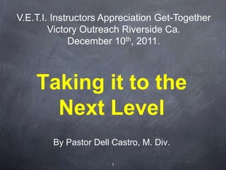 V.E.T.I. Instructors Appreciation Get-Together
        Victory Outreach Riverside Ca.
              December 10 th, 2011.




    Taking it to the
      Next Level
        By Pastor Dell Castro, M. Div.

                       1
 