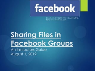 [Facebook Symbol] Retrieved July 26,2012,
                   from: www.facebook.com




Sharing Files in
Facebook Groups
An Instructors Guide
August 1, 2012
 
