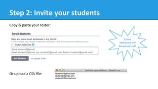Step	
  2:	
  Invite	
  your	
  students	
  
Copy	
  &	
  paste	
  your	
  roster:	
  	
  
Or	
  upload	
  a	
  CSV	
  ﬁle:	
  
	
  
	
  
Email	
  
addresses	
  will	
  
be	
  parsed	
  out!	
  
 