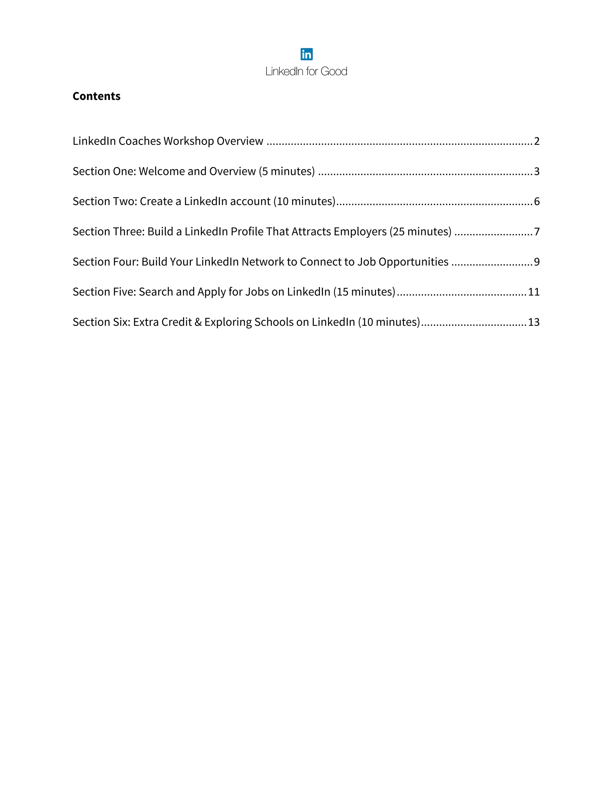 Contents
	
LinkedIn Coaches Workshop Overview	........................................................................................	2	
Section One: Welcome and Overview (5 minutes)	.......................................................................	3	
Section Two: Create a LinkedIn account (10 minutes)	.................................................................	6	
Section Three: Build a LinkedIn Profile That Attracts Employers (25 minutes)	..........................	7	
Section Four: Build Your LinkedIn Network to Connect to Job Opportunities	...........................	9	
Section Five: Search and Apply for Jobs on LinkedIn (15 minutes)	...........................................	11	
Section Six: Extra Credit & Exploring Schools on LinkedIn (10 minutes)	...................................	13	
 