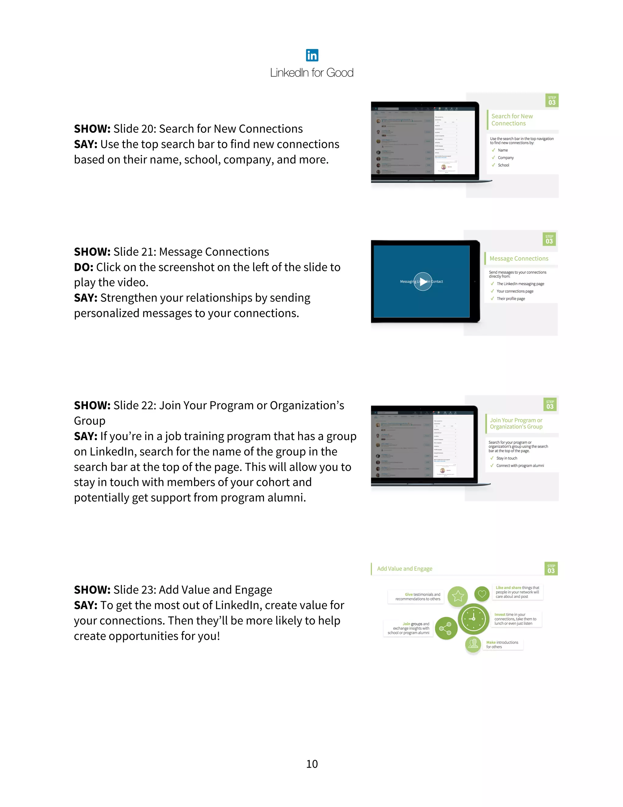 10
SHOW: Slide 20: Search for New Connections
SAY: Use the top search bar to find new connections
based on their name, school, company, and more.
SHOW: Slide 21: Message Connections
DO: Click on the screenshot on the left of the slide to
play the video.
SAY: Strengthen your relationships by sending
personalized messages to your connections.
SHOW: Slide 22: Join Your Program or Organization’s
Group
SAY: If you’re in a job training program that has a group
on LinkedIn, search for the name of the group in the
search bar at the top of the page. This will allow you to
stay in touch with members of your cohort and
potentially get support from program alumni.
SHOW: Slide 23: Add Value and Engage
SAY: To get the most out of LinkedIn, create value for
your connections. Then they’ll be more likely to help
create opportunities for you!
 