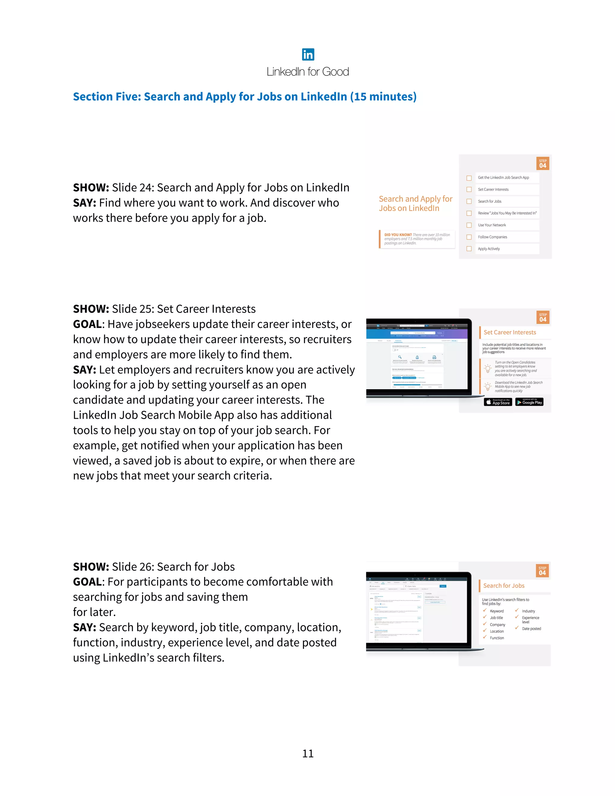 11
Section Five: Search and Apply for Jobs on LinkedIn (15 minutes)
SHOW: Slide 24: Search and Apply for Jobs on LinkedIn
SAY: Find where you want to work. And discover who
works there before you apply for a job.
SHOW: Slide 25: Set Career Interests
GOAL: Have jobseekers update their career interests, or
know how to update their career interests, so recruiters
and employers are more likely to find them.
SAY: Let employers and recruiters know you are actively
looking for a job by setting yourself as an open
candidate and updating your career interests. The
LinkedIn Job Search Mobile App also has additional
tools to help you stay on top of your job search. For
example, get notified when your application has been
viewed, a saved job is about to expire, or when there are
new jobs that meet your search criteria.
SHOW: Slide 26: Search for Jobs
GOAL: For participants to become comfortable with
searching for jobs and saving them
for later.
SAY: Search by keyword, job title, company, location,
function, industry, experience level, and date posted
using LinkedIn’s search filters.
 