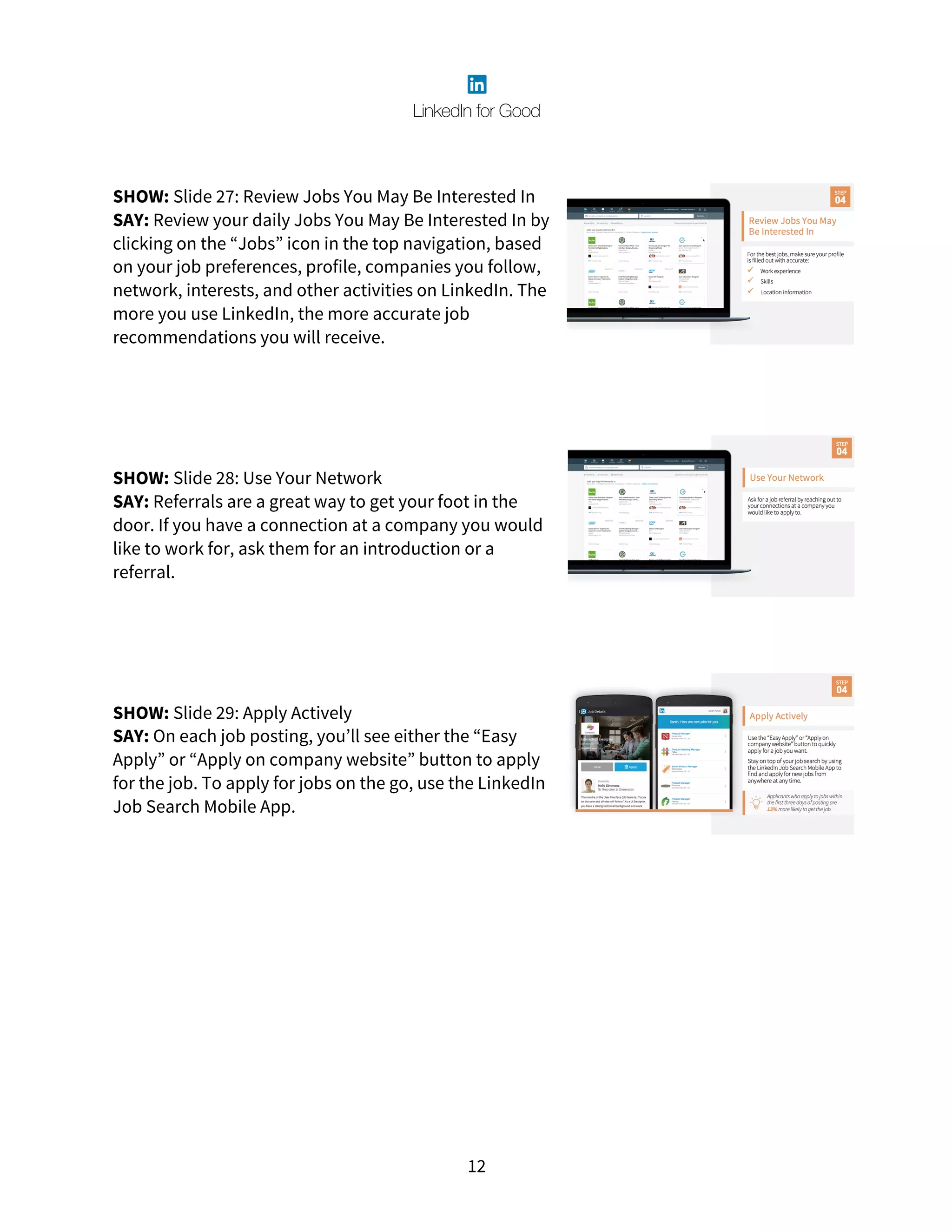 12
SHOW: Slide 27: Review Jobs You May Be Interested In
SAY: Review your daily Jobs You May Be Interested In by
clicking on the “Jobs” icon in the top navigation, based
on your job preferences, profile, companies you follow,
network, interests, and other activities on LinkedIn. The
more you use LinkedIn, the more accurate job
recommendations you will receive.
SHOW: Slide 28: Use Your Network
SAY: Referrals are a great way to get your foot in the
door. If you have a connection at a company you would
like to work for, ask them for an introduction or a
referral.
SHOW: Slide 29: Apply Actively
SAY: On each job posting, you’ll see either the “Easy
Apply” or “Apply on company website” button to apply
for the job. To apply for jobs on the go, use the LinkedIn
Job Search Mobile App.
 