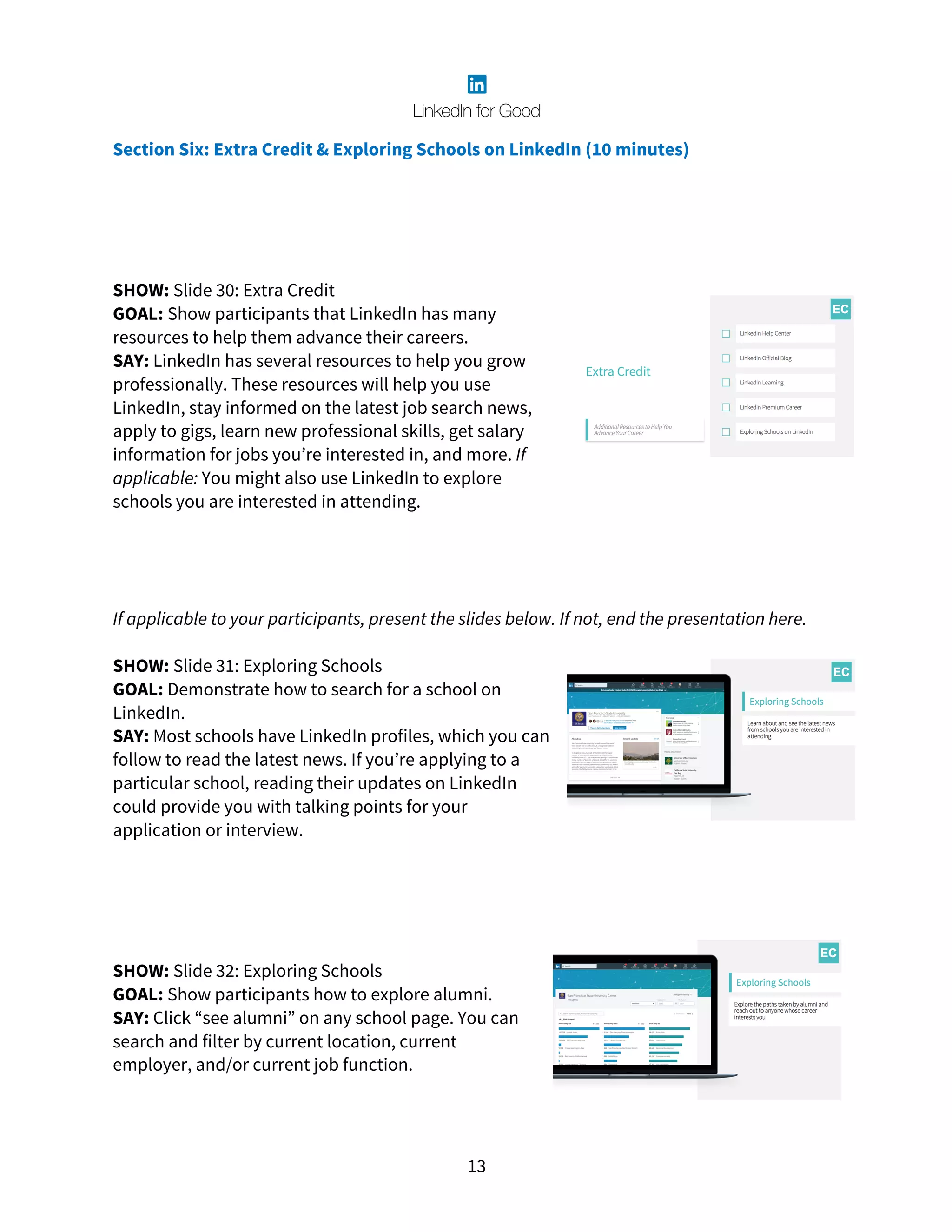 13
Section Six: Extra Credit & Exploring Schools on LinkedIn (10 minutes)
SHOW: Slide 30: Extra Credit
GOAL: Show participants that LinkedIn has many
resources to help them advance their careers.
SAY: LinkedIn has several resources to help you grow
professionally. These resources will help you use
LinkedIn, stay informed on the latest job search news,
apply to gigs, learn new professional skills, get salary
information for jobs you’re interested in, and more. If
applicable: You might also use LinkedIn to explore
schools you are interested in attending.
If applicable to your participants, present the slides below. If not, end the presentation here.
SHOW: Slide 31: Exploring Schools
GOAL: Demonstrate how to search for a school on
LinkedIn.
SAY: Most schools have LinkedIn profiles, which you can
follow to read the latest news. If you’re applying to a
particular school, reading their updates on LinkedIn
could provide you with talking points for your
application or interview.
SHOW: Slide 32: Exploring Schools
GOAL: Show participants how to explore alumni.
SAY: Click “see alumni” on any school page. You can
search and filter by current location, current
employer, and/or current job function.
 