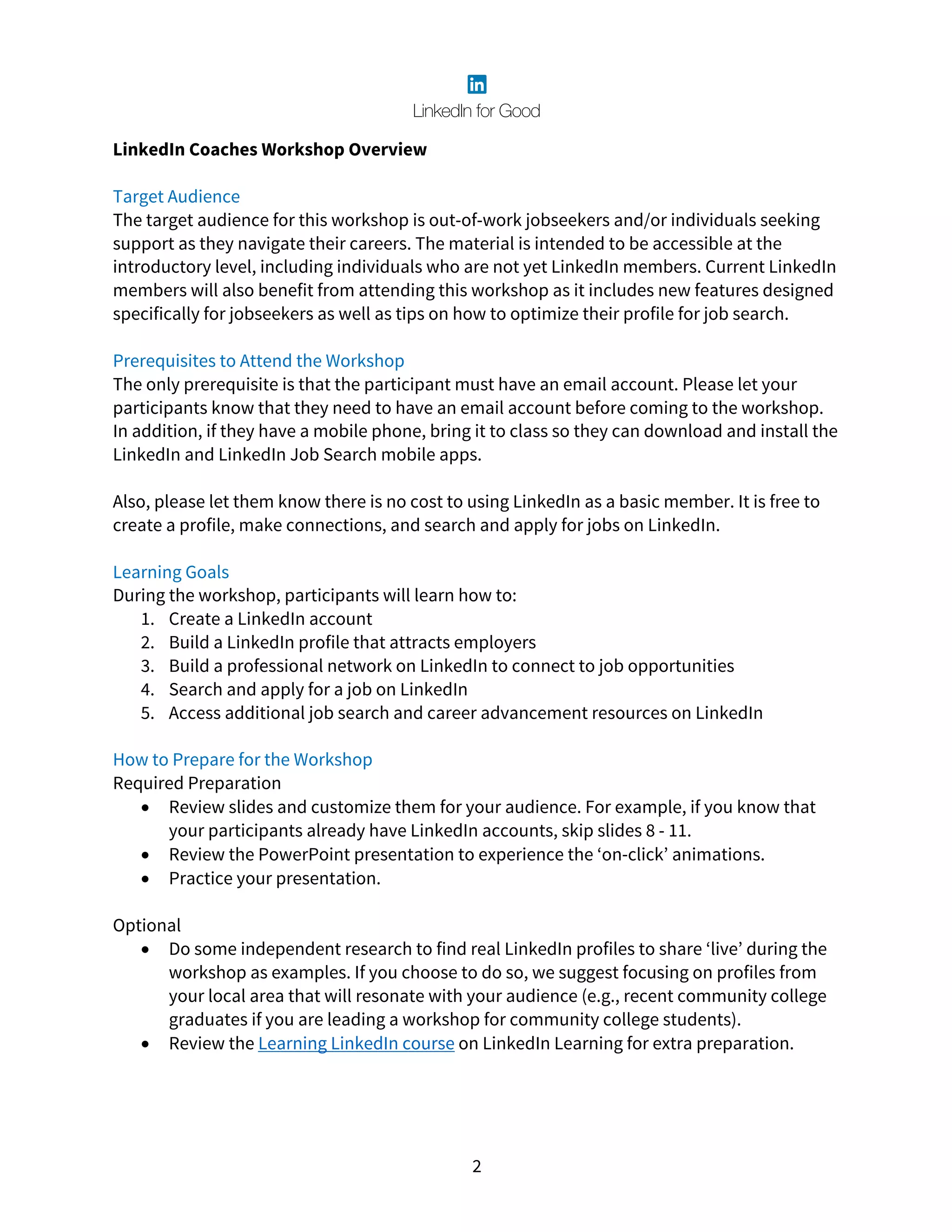 2
LinkedIn Coaches Workshop Overview
Target Audience
The target audience for this workshop is out-of-work jobseekers and/or individuals seeking
support as they navigate their careers. The material is intended to be accessible at the
introductory level, including individuals who are not yet LinkedIn members. Current LinkedIn
members will also benefit from attending this workshop as it includes new features designed
specifically for jobseekers as well as tips on how to optimize their profile for job search.
Prerequisites to Attend the Workshop
The only prerequisite is that the participant must have an email account. Please let your
participants know that they need to have an email account before coming to the workshop.
In addition, if they have a mobile phone, bring it to class so they can download and install the
LinkedIn and LinkedIn Job Search mobile apps.
Also, please let them know there is no cost to using LinkedIn as a basic member. It is free to
create a profile, make connections, and search and apply for jobs on LinkedIn.
Learning Goals
During the workshop, participants will learn how to:
1. Create a LinkedIn account
2. Build a LinkedIn profile that attracts employers
3. Build a professional network on LinkedIn to connect to job opportunities
4. Search and apply for a job on LinkedIn
5. Access additional job search and career advancement resources on LinkedIn
How to Prepare for the Workshop
Required Preparation
• Review slides and customize them for your audience. For example, if you know that
your participants already have LinkedIn accounts, skip slides 8 - 11.
• Review the PowerPoint presentation to experience the ‘on-click’ animations.
• Practice your presentation.
Optional
• Do some independent research to find real LinkedIn profiles to share ‘live’ during the
workshop as examples. If you choose to do so, we suggest focusing on profiles from
your local area that will resonate with your audience (e.g., recent community college
graduates if you are leading a workshop for community college students).
• Review the Learning LinkedIn course on LinkedIn Learning for extra preparation.
 