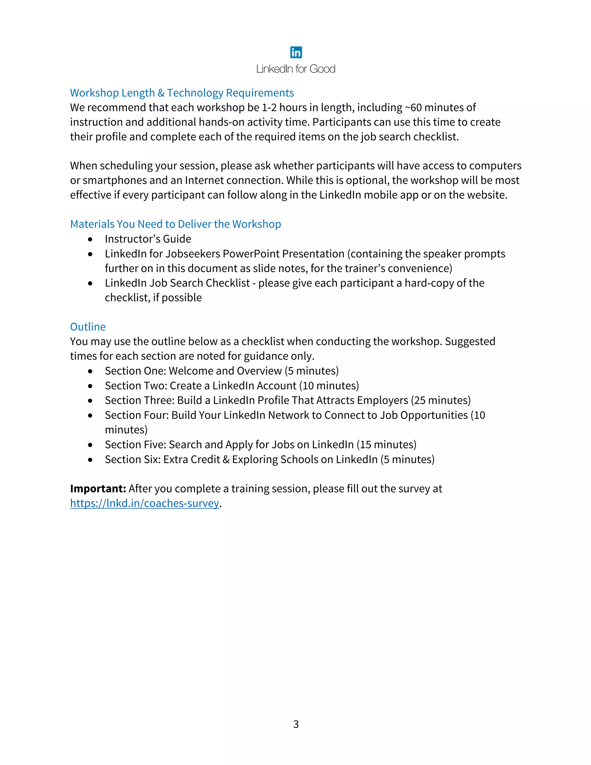 3
Workshop Length & Technology Requirements
We recommend that each workshop be 1-2 hours in length, including ~60 minutes of
instruction and additional hands-on activity time. Participants can use this time to create
their profile and complete each of the required items on the job search checklist.
When scheduling your session, please ask whether participants will have access to computers
or smartphones and an Internet connection. While this is optional, the workshop will be most
effective if every participant can follow along in the LinkedIn mobile app or on the website.
Materials You Need to Deliver the Workshop
• Instructor’s Guide
• LinkedIn for Jobseekers PowerPoint Presentation (containing the speaker prompts
further on in this document as slide notes, for the trainer’s convenience)
• LinkedIn Job Search Checklist - please give each participant a hard-copy of the
checklist, if possible
Outline
You may use the outline below as a checklist when conducting the workshop. Suggested
times for each section are noted for guidance only.
• Section One: Welcome and Overview (5 minutes)
• Section Two: Create a LinkedIn Account (10 minutes)
• Section Three: Build a LinkedIn Profile That Attracts Employers (25 minutes)
• Section Four: Build Your LinkedIn Network to Connect to Job Opportunities (10
minutes)
• Section Five: Search and Apply for Jobs on LinkedIn (15 minutes)
• Section Six: Extra Credit & Exploring Schools on LinkedIn (5 minutes)
Important: After you complete a training session, please fill out the survey at
https://lnkd.in/coaches-survey.
 