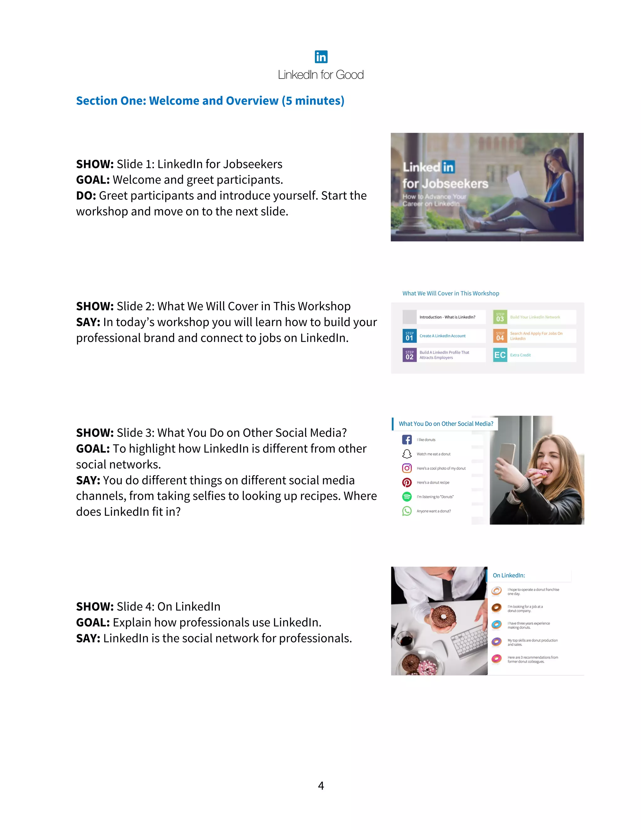 4
Section One: Welcome and Overview (5 minutes)
SHOW: Slide 1: LinkedIn for Jobseekers
GOAL: Welcome and greet participants.
DO: Greet participants and introduce yourself. Start the
workshop and move on to the next slide.
SHOW: Slide 2: What We Will Cover in This Workshop
SAY: In today’s workshop you will learn how to build your
professional brand and connect to jobs on LinkedIn.
SHOW: Slide 3: What You Do on Other Social Media?
GOAL: To highlight how LinkedIn is different from other
social networks.
SAY: You do different things on different social media
channels, from taking selfies to looking up recipes. Where
does LinkedIn fit in?
SHOW: Slide 4: On LinkedIn
GOAL: Explain how professionals use LinkedIn.
SAY: LinkedIn is the social network for professionals.
 