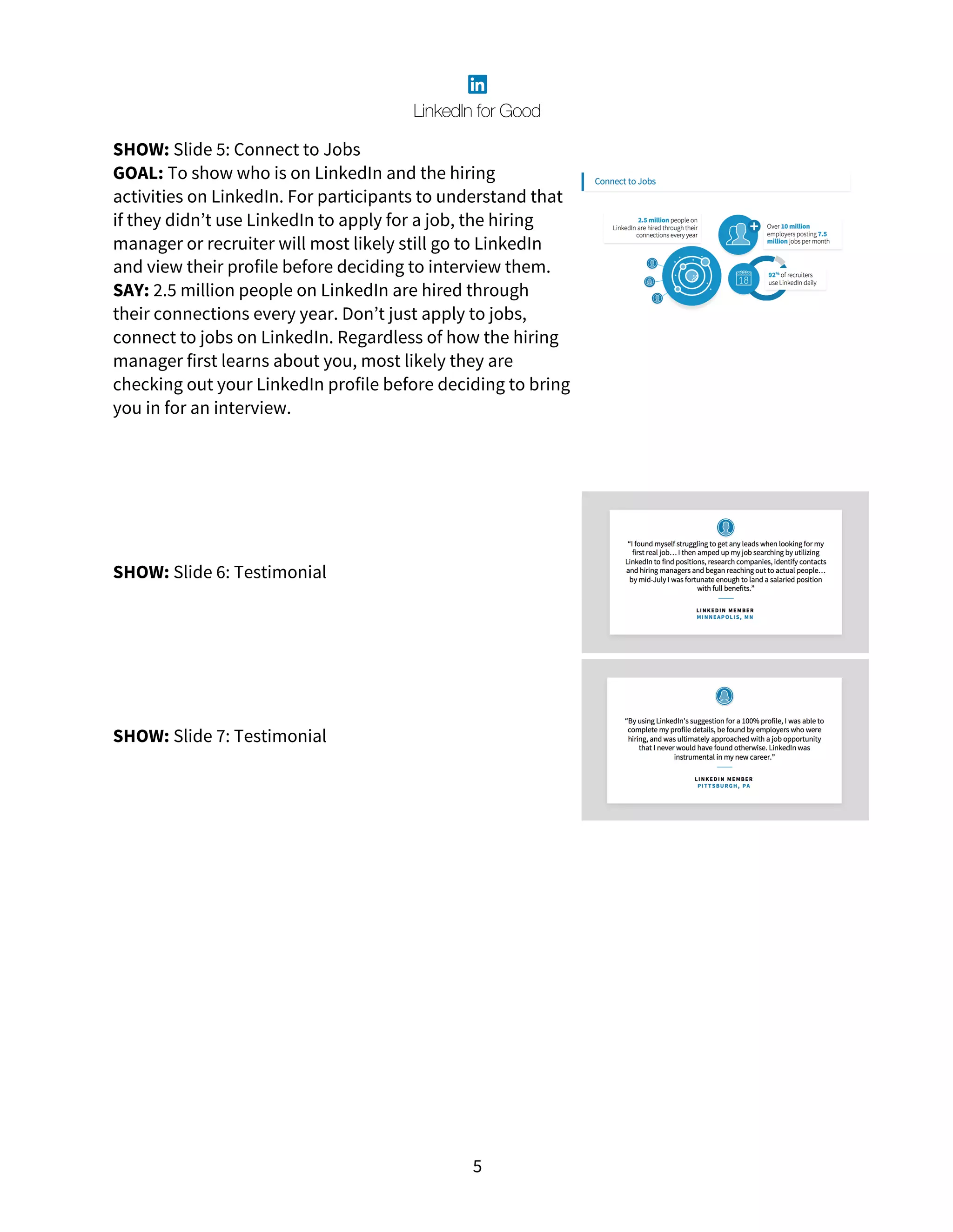 5
SHOW: Slide 5: Connect to Jobs
GOAL: To show who is on LinkedIn and the hiring
activities on LinkedIn. For participants to understand that
if they didn’t use LinkedIn to apply for a job, the hiring
manager or recruiter will most likely still go to LinkedIn
and view their profile before deciding to interview them.
SAY: 2.5 million people on LinkedIn are hired through
their connections every year. Don’t just apply to jobs,
connect to jobs on LinkedIn. Regardless of how the hiring
manager first learns about you, most likely they are
checking out your LinkedIn profile before deciding to bring
you in for an interview.
SHOW: Slide 6: Testimonial
SHOW: Slide 7: Testimonial
 