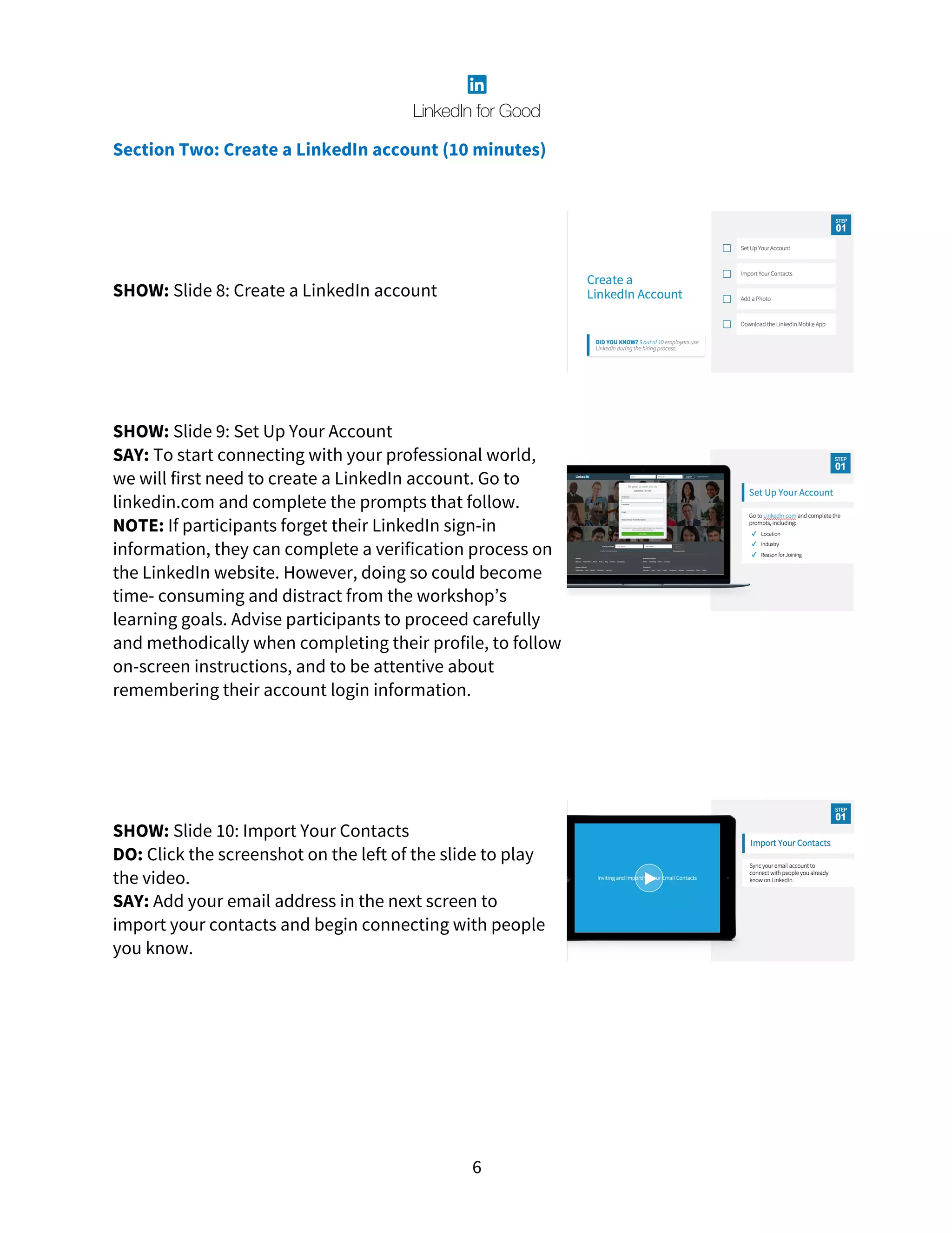 6
Section Two: Create a LinkedIn account (10 minutes)
SHOW: Slide 8: Create a LinkedIn account
SHOW: Slide 9: Set Up Your Account
SAY: To start connecting with your professional world,
we will first need to create a LinkedIn account. Go to
linkedin.com and complete the prompts that follow.
NOTE: If participants forget their LinkedIn sign-in
information, they can complete a verification process on
the LinkedIn website. However, doing so could become
time- consuming and distract from the workshop’s
learning goals. Advise participants to proceed carefully
and methodically when completing their profile, to follow
on-screen instructions, and to be attentive about
remembering their account login information.
SHOW: Slide 10: Import Your Contacts
DO: Click the screenshot on the left of the slide to play
the video.
SAY: Add your email address in the next screen to
import your contacts and begin connecting with people
you know.
 