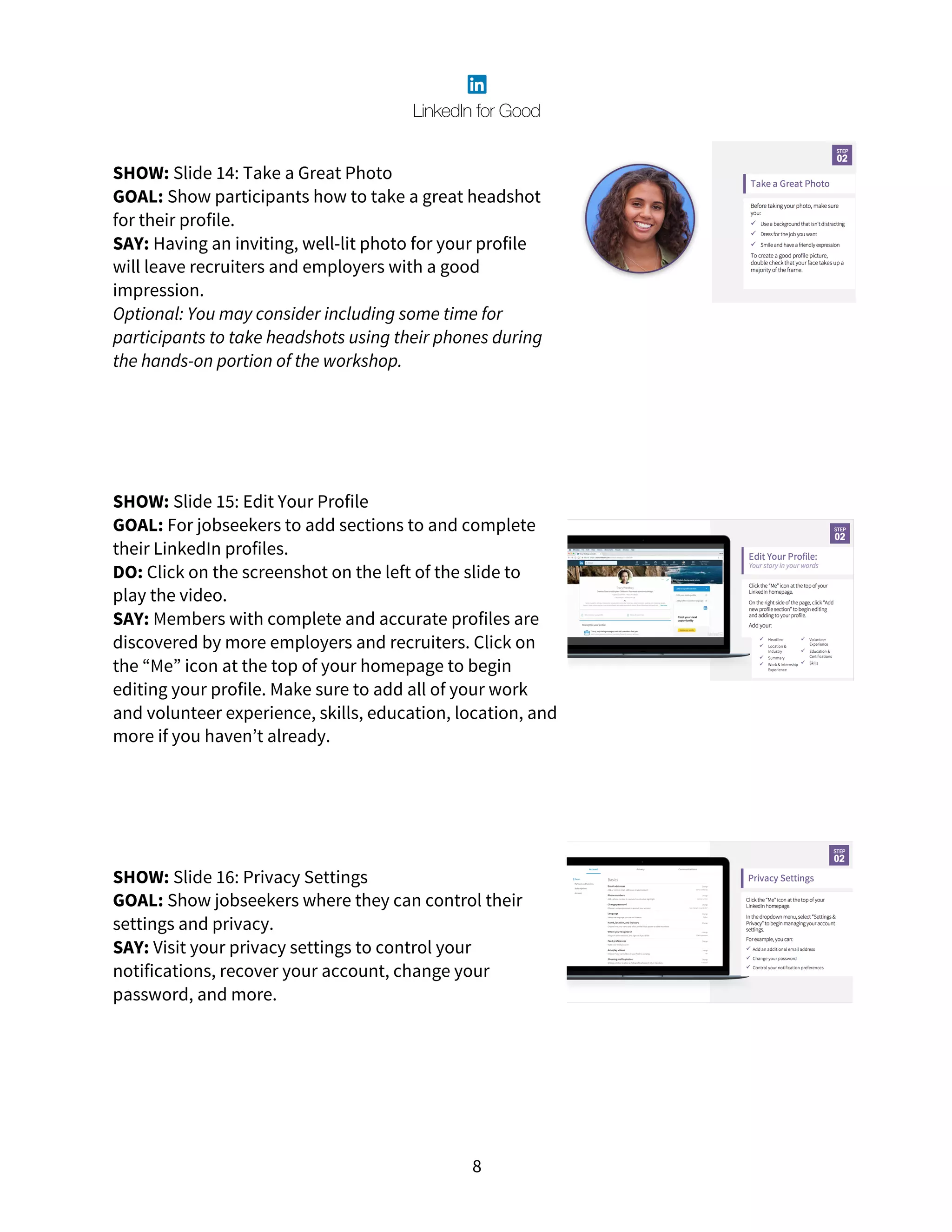 8
SHOW: Slide 14: Take a Great Photo
GOAL: Show participants how to take a great headshot
for their profile.
SAY: Having an inviting, well-lit photo for your profile
will leave recruiters and employers with a good
impression.
Optional: You may consider including some time for
participants to take headshots using their phones during
the hands-on portion of the workshop.
SHOW: Slide 15: Edit Your Profile
GOAL: For jobseekers to add sections to and complete
their LinkedIn profiles.
DO: Click on the screenshot on the left of the slide to
play the video.
SAY: Members with complete and accurate profiles are
discovered by more employers and recruiters. Click on
the “Me” icon at the top of your homepage to begin
editing your profile. Make sure to add all of your work
and volunteer experience, skills, education, location, and
more if you haven’t already.
SHOW: Slide 16: Privacy Settings
GOAL: Show jobseekers where they can control their
settings and privacy.
SAY: Visit your privacy settings to control your
notifications, recover your account, change your
password, and more.
 