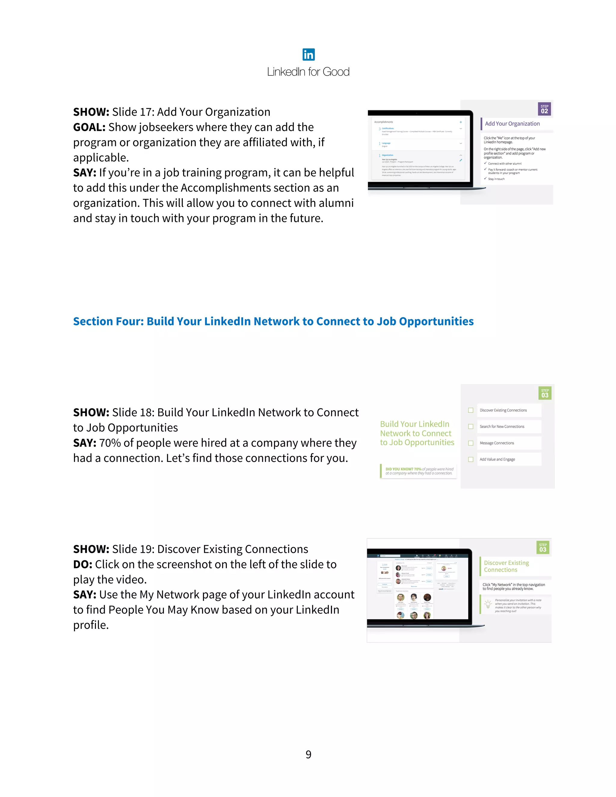 9
SHOW: Slide 17: Add Your Organization
GOAL: Show jobseekers where they can add the
program or organization they are affiliated with, if
applicable.
SAY: If you’re in a job training program, it can be helpful
to add this under the Accomplishments section as an
organization. This will allow you to connect with alumni
and stay in touch with your program in the future.
Section Four: Build Your LinkedIn Network to Connect to Job Opportunities
SHOW: Slide 18: Build Your LinkedIn Network to Connect
to Job Opportunities
SAY: 70% of people were hired at a company where they
had a connection. Let’s find those connections for you.
SHOW: Slide 19: Discover Existing Connections
DO: Click on the screenshot on the left of the slide to
play the video.
SAY: Use the My Network page of your LinkedIn account
to find People You May Know based on your LinkedIn
profile.
 
