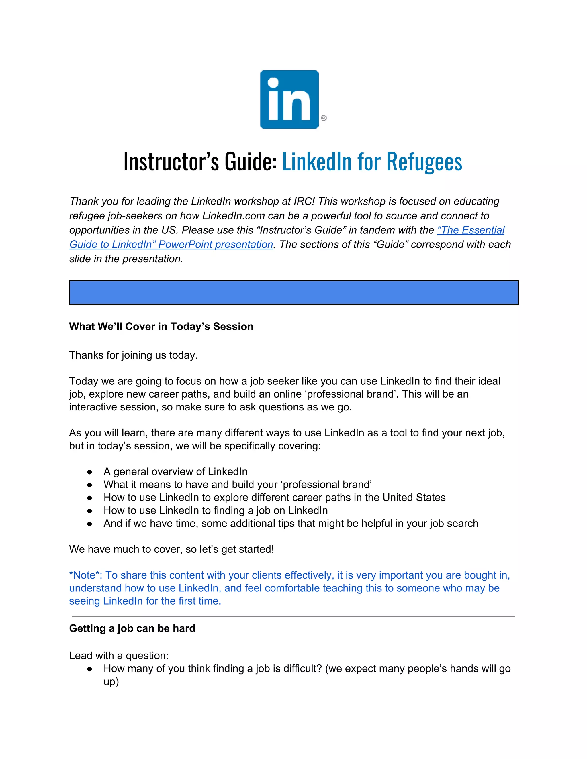 Instructor’s Guide:​ LinkedIn for Refugees
Thank you for leading the LinkedIn workshop at IRC! This workshop is focused on educating
refugee job-seekers on how LinkedIn.com can be a powerful tool to source and connect to
opportunities in the US. Please use this “Instructor’s Guide” in tandem with the​ “The Essential
Guide to LinkedIn” PowerPoint presentation​ . The sections of this “Guide” correspond with each
slide in the presentation.
What We’ll Cover in Today’s Session
Thanks for joining us today.
Today we are going to focus on how a job seeker like you can use LinkedIn to find their ideal
job, explore new career paths, and build an online ‘professional brand’. This will be an
interactive session, so make sure to ask questions as we go.
As you will learn, there are many different ways to use LinkedIn as a tool to find your next job,
but in today’s session, we will be specifically covering:
● A general overview of LinkedIn
● What it means to have and build your ‘professional brand’
● How to use LinkedIn to explore different career paths in the United States
● How to use LinkedIn to finding a job on LinkedIn
● And if we have time, some additional tips that might be helpful in your job search
We have much to cover, so let’s get started!
*Note*: To share this content with your clients effectively, it is very important you are bought in,
understand how to use LinkedIn, and feel comfortable teaching this to someone who may be
seeing LinkedIn for the first time.
Getting a job can be hard
Lead with a question:
● How many of you think finding a job is difficult? (we expect many people’s hands will go
up)
 