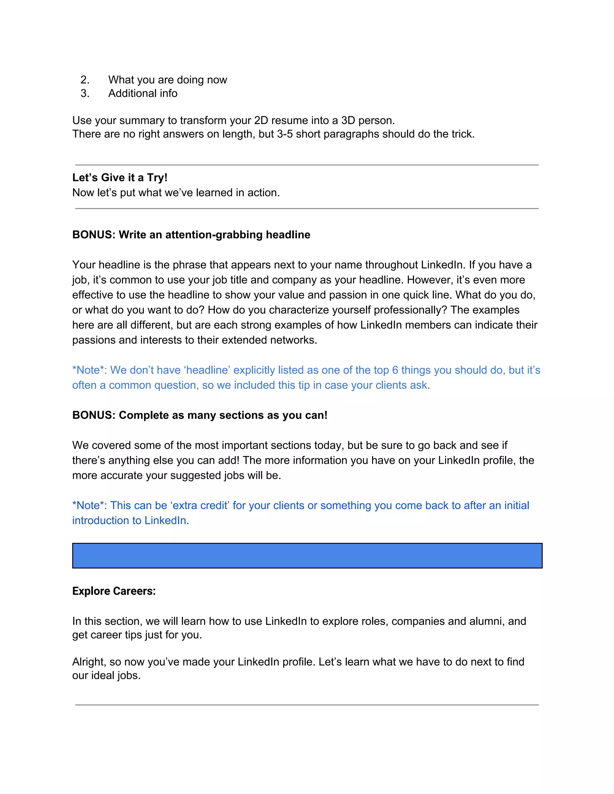 2. What you are doing now
3. Additional info
Use your summary to transform your 2D resume into a 3D person.
There are no right answers on length, but 3-5 short paragraphs should do the trick.
Let’s Give it a Try!
Now let’s put what we’ve learned in action.
BONUS: Write an attention-grabbing headline
Your headline is the phrase that appears next to your name throughout LinkedIn. If you have a
job, it’s common to use your job title and company as your headline. However, it’s even more
effective to use the headline to show your value and passion in one quick line. What do you do,
or what do you want to do? How do you characterize yourself professionally? The examples
here are all different, but are each strong examples of how LinkedIn members can indicate their
passions and interests to their extended networks.
*Note*: We don’t have ‘headline’ explicitly listed as one of the top 6 things you should do, but it’s
often a common question, so we included this tip in case your clients ask.
BONUS: Complete as many sections as you can!
We covered some of the most important sections today, but be sure to go back and see if
there’s anything else you can add! The more information you have on your LinkedIn profile, the
more accurate your suggested jobs will be.
*Note*: This can be ‘extra credit’ for your clients or something you come back to after an initial
introduction to LinkedIn.
Explore Careers:
In this section, we will learn how to use LinkedIn to explore roles, companies and alumni, and
get career tips just for you.
Alright, so now you’ve made your LinkedIn profile. Let’s learn what we have to do next to find
our ideal jobs.
 