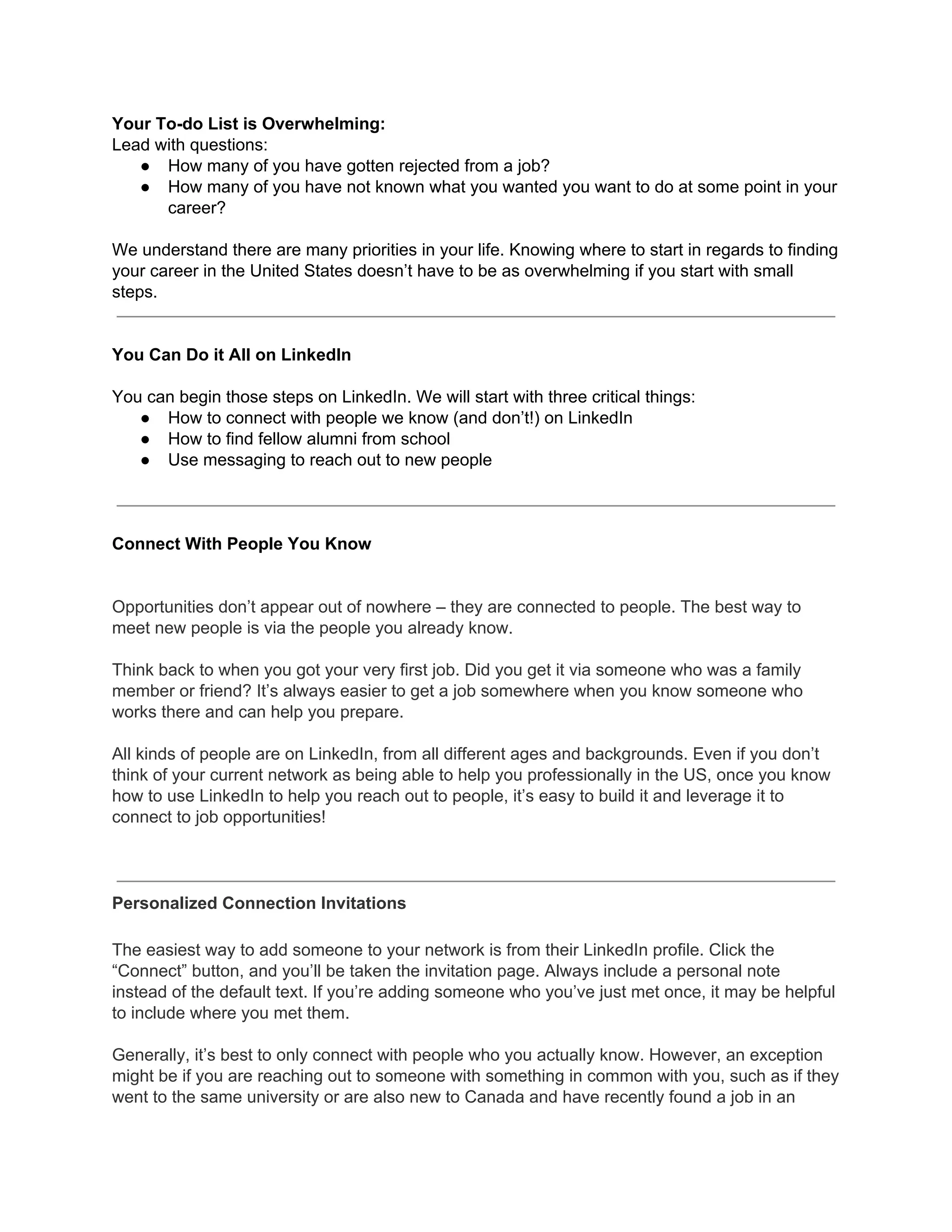 Your To-do List is Overwhelming:
Lead with questions:
● How many of you have gotten rejected from a job?
● How many of you have not known what you wanted you want to do at some point in your
career?
We understand there are many priorities in your life. Knowing where to start in regards to finding
your career in the United States doesn’t have to be as overwhelming if you start with small
steps.
You Can Do it All on LinkedIn
You can begin those steps on LinkedIn. We will start with three critical things:
● How to connect with people we know (and don’t!) on LinkedIn
● How to find fellow alumni from school
● Use messaging to reach out to new people
Connect With People You Know
Opportunities don’t appear out of nowhere – they are connected to people. The best way to
meet new people is via the people you already know.
Think back to when you got your very first job. Did you get it via someone who was a family
member or friend? It’s always easier to get a job somewhere when you know someone who
works there and can help you prepare.
All kinds of people are on LinkedIn, from all different ages and backgrounds. Even if you don’t
think of your current network as being able to help you professionally in the US, once you know
how to use LinkedIn to help you reach out to people, it’s easy to build it and leverage it to
connect to job opportunities!
Personalized Connection Invitations
The easiest way to add someone to your network is from their LinkedIn profile. Click the
“Connect” button, and you’ll be taken the invitation page. Always include a personal note
instead of the default text. If you’re adding someone who you’ve just met once, it may be helpful
to include where you met them.
Generally, it’s best to only connect with people who you actually know. However, an exception
might be if you are reaching out to someone with something in common with you, such as if they
went to the same university or are also new to Canada and have recently found a job in an
 