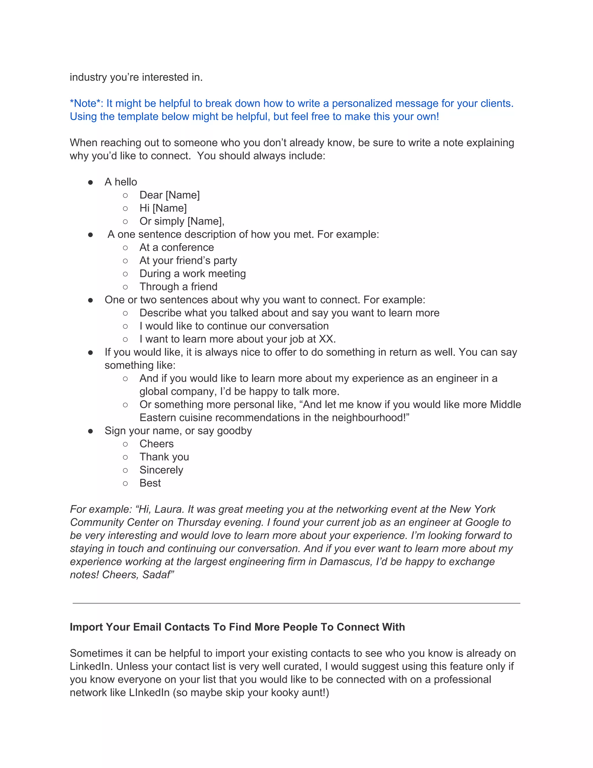 industry you’re interested in.
*Note*: It might be helpful to break down how to write a personalized message for your clients.
Using the template below might be helpful, but feel free to make this your own!
When reaching out to someone who you don’t already know, be sure to write a note explaining
why you’d like to connect. You should always include:
● A hello
○ Dear [Name]
○ Hi [Name]
○ Or simply [Name],
● A one sentence description of how you met. For example:
○ At a conference
○ At your friend’s party
○ During a work meeting
○ Through a friend
● One or two sentences about why you want to connect. For example:
○ Describe what you talked about and say you want to learn more
○ I would like to continue our conversation
○ I want to learn more about your job at XX.
● If you would like, it is always nice to offer to do something in return as well. You can say
something like:
○ And if you would like to learn more about my experience as an engineer in a
global company, I’d be happy to talk more.
○ Or something more personal like, “And let me know if you would like more Middle
Eastern cuisine recommendations in the neighbourhood!”
● Sign your name, or say goodby
○ Cheers
○ Thank you
○ Sincerely
○ Best
For example: “Hi, Laura. It was great meeting you at the networking event at the New York
Community Center on Thursday evening. I found your current job as an engineer at Google to
be very interesting and would love to learn more about your experience. I’m looking forward to
staying in touch and continuing our conversation. And if you ever want to learn more about my
experience working at the largest engineering firm in Damascus, I’d be happy to exchange
notes! Cheers, Sadaf”
Import Your Email Contacts To Find More People To Connect With
Sometimes it can be helpful to import your existing contacts to see who you know is already on
LinkedIn. Unless your contact list is very well curated, I would suggest using this feature only if
you know everyone on your list that you would like to be connected with on a professional
network like LInkedIn (so maybe skip your kooky aunt!)
 