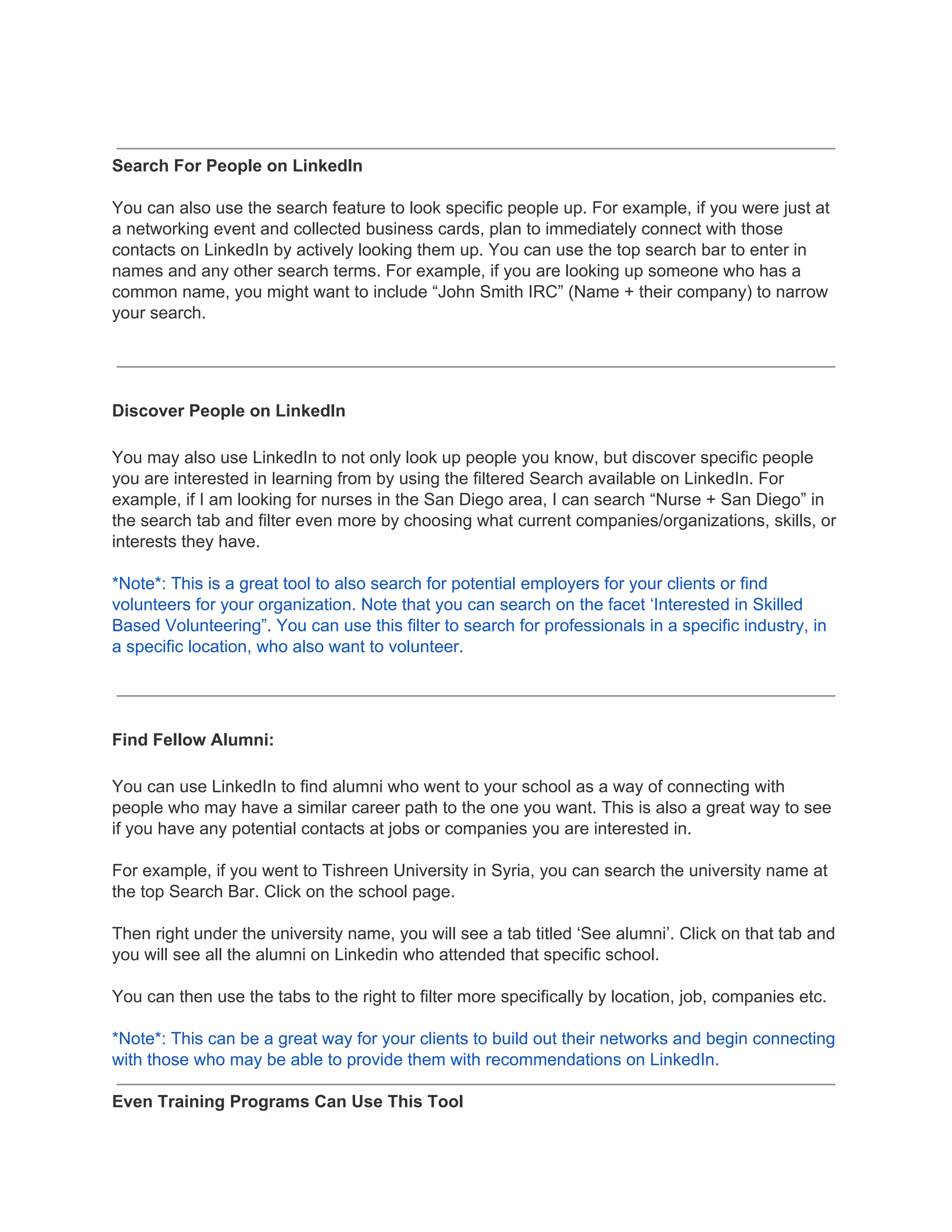 Search For People on LinkedIn
You can also use the search feature to look specific people up. For example, if you were just at
a networking event and collected business cards, plan to immediately connect with those
contacts on LinkedIn by actively looking them up. You can use the top search bar to enter in
names and any other search terms. For example, if you are looking up someone who has a
common name, you might want to include “John Smith IRC” (Name + their company) to narrow
your search.
Discover People on LinkedIn
You may also use LinkedIn to not only look up people you know, but discover specific people
you are interested in learning from by using the filtered Search available on LinkedIn. For
example, if I am looking for nurses in the San Diego area, I can search “Nurse + San Diego” in
the search tab and filter even more by choosing what current companies/organizations, skills, or
interests they have.
*Note*: This is a great tool to also search for potential employers for your clients or find
volunteers for your organization. Note that you can search on the facet ‘Interested in Skilled
Based Volunteering”. You can use this filter to search for professionals in a specific industry, in
a specific location, who also want to volunteer.
Find Fellow Alumni:
You can use LinkedIn to find alumni who went to your school as a way of connecting with
people who may have a similar career path to the one you want. This is also a great way to see
if you have any potential contacts at jobs or companies you are interested in.
For example, if you went to Tishreen University in Syria, you can search the university name at
the top Search Bar. Click on the school page.
Then right under the university name, you will see a tab titled ‘See alumni’. Click on that tab and
you will see all the alumni on Linkedin who attended that specific school.
You can then use the tabs to the right to filter more specifically by location, job, companies etc.
*Note*: This can be a great way for your clients to build out their networks and begin connecting
with those who may be able to provide them with recommendations on LinkedIn.
Even Training Programs Can Use This Tool
 