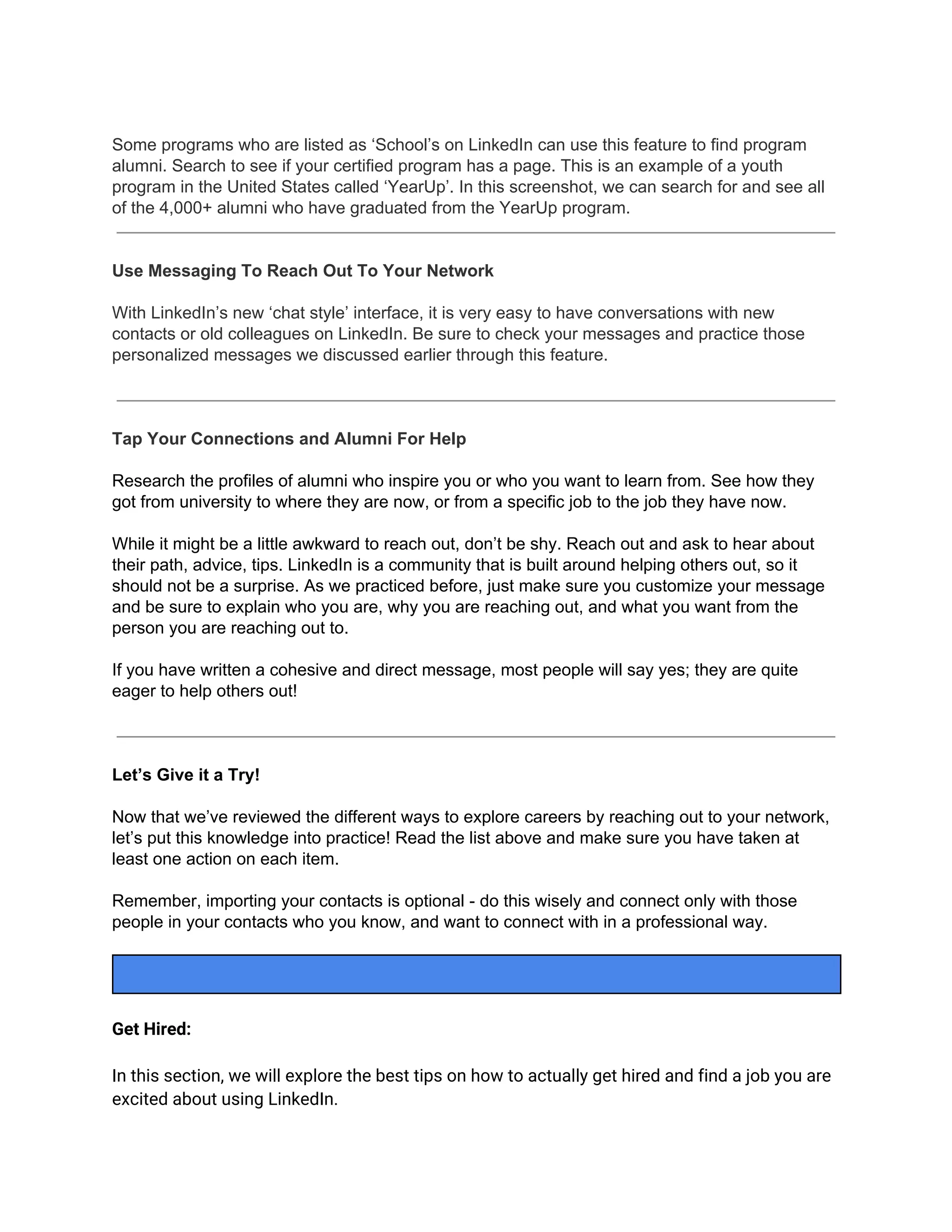 Some programs who are listed as ‘School’s on LinkedIn can use this feature to find program
alumni. Search to see if your certified program has a page. This is an example of a youth
program in the United States called ‘YearUp’. In this screenshot, we can search for and see all
of the 4,000+ alumni who have graduated from the YearUp program.
Use Messaging To Reach Out To Your Network
With LinkedIn’s new ‘chat style’ interface, it is very easy to have conversations with new
contacts or old colleagues on LinkedIn. Be sure to check your messages and practice those
personalized messages we discussed earlier through this feature.
Tap Your Connections and Alumni For Help
Research the profiles of alumni who inspire you or who you want to learn from. See how they
got from university to where they are now, or from a specific job to the job they have now.
While it might be a little awkward to reach out, don’t be shy. Reach out and ask to hear about
their path, advice, tips. LinkedIn is a community that is built around helping others out, so it
should not be a surprise. As we practiced before, just make sure you customize your message
and be sure to explain who you are, why you are reaching out, and what you want from the
person you are reaching out to.
If you have written a cohesive and direct message, most people will say yes; they are quite
eager to help others out!
Let’s Give it a Try!
Now that we’ve reviewed the different ways to explore careers by reaching out to your network,
let’s put this knowledge into practice! Read the list above and make sure you have taken at
least one action on each item.
Remember, importing your contacts is optional - do this wisely and connect only with those
people in your contacts who you know, and want to connect with in a professional way.
Get Hired:
In this section, we will explore the best tips on how to actually get hired and find a job you are
excited about using LinkedIn.
 