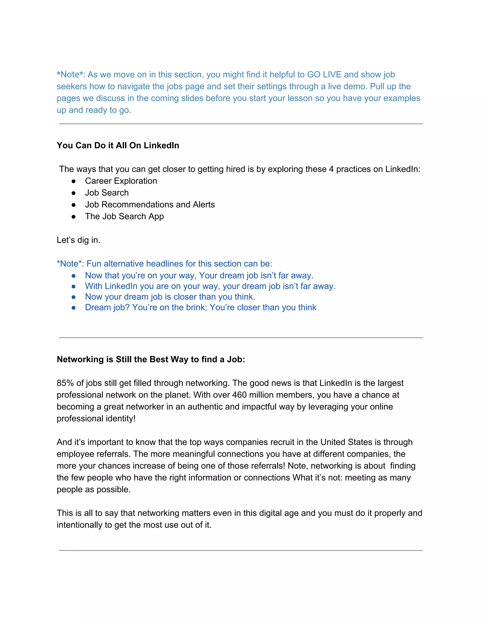*Note*: ​As we move on in this section, you might find it helpful to GO LIVE and show job
seekers how to navigate the jobs page and set their settings through a live demo. Pull up the
pages we discuss in the coming slides before you start your lesson so you have your examples
up and ready to go.
You Can Do it All On LinkedIn
​The ways that you can get closer to getting hired is by exploring these 4 practices on LinkedIn:
● Career Exploration
● Job Search
● Job Recommendations and Alerts
● The Job Search App
Let’s dig in.
*Note*: Fun alternative headlines for this section can be:
● Now that you’re on your way, Your dream job isn’t far away.
● With LinkedIn you are on your way, your dream job isn’t far away.
● Now your dream job is closer than you think.
● Dream job? You’re on the brink; You’re closer than you think
Networking is Still the Best Way to find a Job:
85% of jobs still get filled through networking. The good news is that LinkedIn is the largest
professional network on the planet. With over 460 million members, you have a chance at
becoming a great networker in an authentic and impactful way by leveraging your online
professional identity!
And it’s important to know that the top ways companies recruit in the United States is through
employee referrals. The more meaningful connections you have at different companies, the
more your chances increase of being one of those referrals! Note, networking is about finding
the few people who have the right information or connections What it’s not: meeting as many
people as possible.
This is all to say that networking matters even in this digital age and you must do it properly and
intentionally to get the most use out of it.
 
