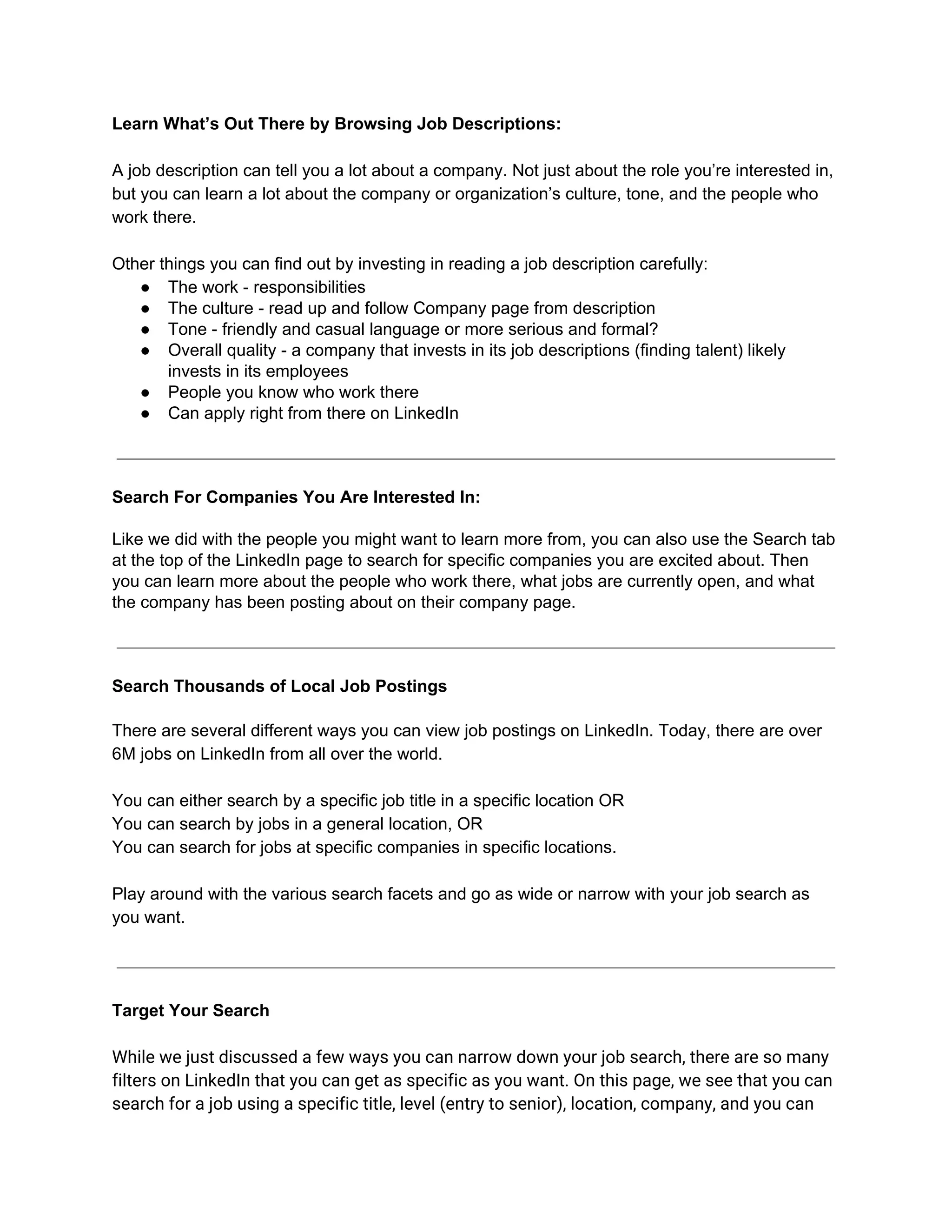 Learn What’s Out There by Browsing Job Descriptions:
A job description can tell you a lot about a company. Not just about the role you’re interested in,
but you can learn a lot about the company or organization’s culture, tone, and the people who
work there.
Other things you can find out by investing in reading a job description carefully:
● The work - responsibilities
● The culture - read up and follow Company page from description
● Tone - friendly and casual language or more serious and formal?
● Overall quality - a company that invests in its job descriptions (finding talent) likely
invests in its employees
● People you know who work there
● Can apply right from there on LinkedIn
Search For Companies You Are Interested In:
Like we did with the people you might want to learn more from, you can also use the Search tab
at the top of the LinkedIn page to search for specific companies you are excited about. Then
you can learn more about the people who work there, what jobs are currently open, and what
the company has been posting about on their company page.
Search Thousands of Local Job Postings
There are several different ways you can view job postings on LinkedIn. Today, there are over
6M jobs on LinkedIn from all over the world.
You can either search by a specific job title in a specific location OR
You can search by jobs in a general location, OR
You can search for jobs at specific companies in specific locations.
Play around with the various search facets and go as wide or narrow with your job search as
you want.
Target Your Search
While we just discussed a few ways you can narrow down your job search, there are so many
filters on LinkedIn that you can get as specific as you want. On this page, we see that you can
search for a job using a specific title, level (entry to senior), location, company, and you can
 