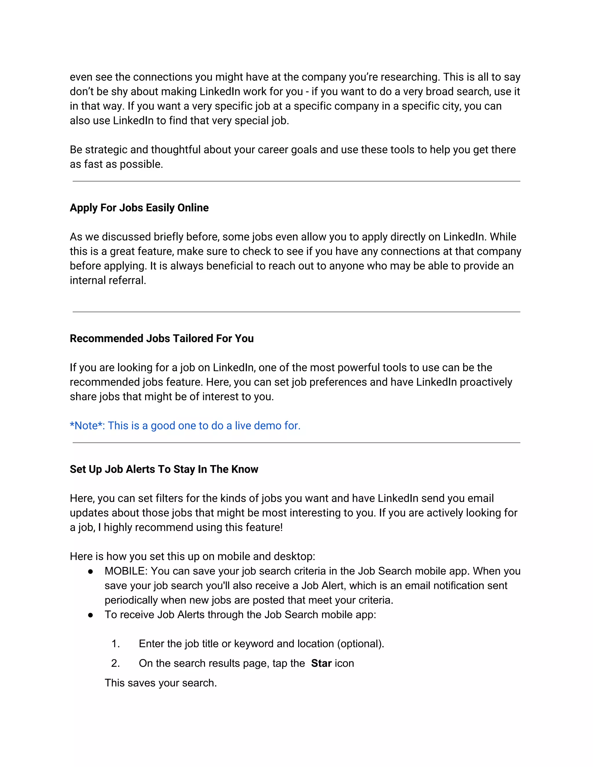 even see the connections you might have at the company you’re researching. This is all to say
don’t be shy about making LinkedIn work for you - if you want to do a very broad search, use it
in that way. If you want a very specific job at a specific company in a specific city, you can
also use LinkedIn to find that very special job.
Be strategic and thoughtful about your career goals and use these tools to help you get there
as fast as possible.
Apply For Jobs Easily Online
As we discussed briefly before, some jobs even allow you to apply directly on LinkedIn. While
this is a great feature, make sure to check to see if you have any connections at that company
before applying. It is always beneficial to reach out to anyone who may be able to provide an
internal referral.
Recommended Jobs Tailored For You
If you are looking for a job on LinkedIn, one of the most powerful tools to use can be the
recommended jobs feature. Here, you can set job preferences and have LinkedIn proactively
share jobs that might be of interest to you.
*Note*: This is a good one to do a live demo for.
Set Up Job Alerts To Stay In The Know
Here, you can set filters for the kinds of jobs you want and have LinkedIn send you email
updates about those jobs that might be most interesting to you. If you are actively looking for
a job, I highly recommend using this feature!
Here is how you set this up on mobile and desktop:
● MOBILE: ​You can save your job search criteria in the Job Search mobile app. When you
save your job search you'll also receive a Job Alert, which is an email notification sent
periodically when new jobs are posted that meet your criteria.
● To receive Job Alerts through the Job Search mobile app:
1. Enter the job title or keyword and location (optional).
2. On the search results page, tap the ​Star​ icon
This saves your search.
 