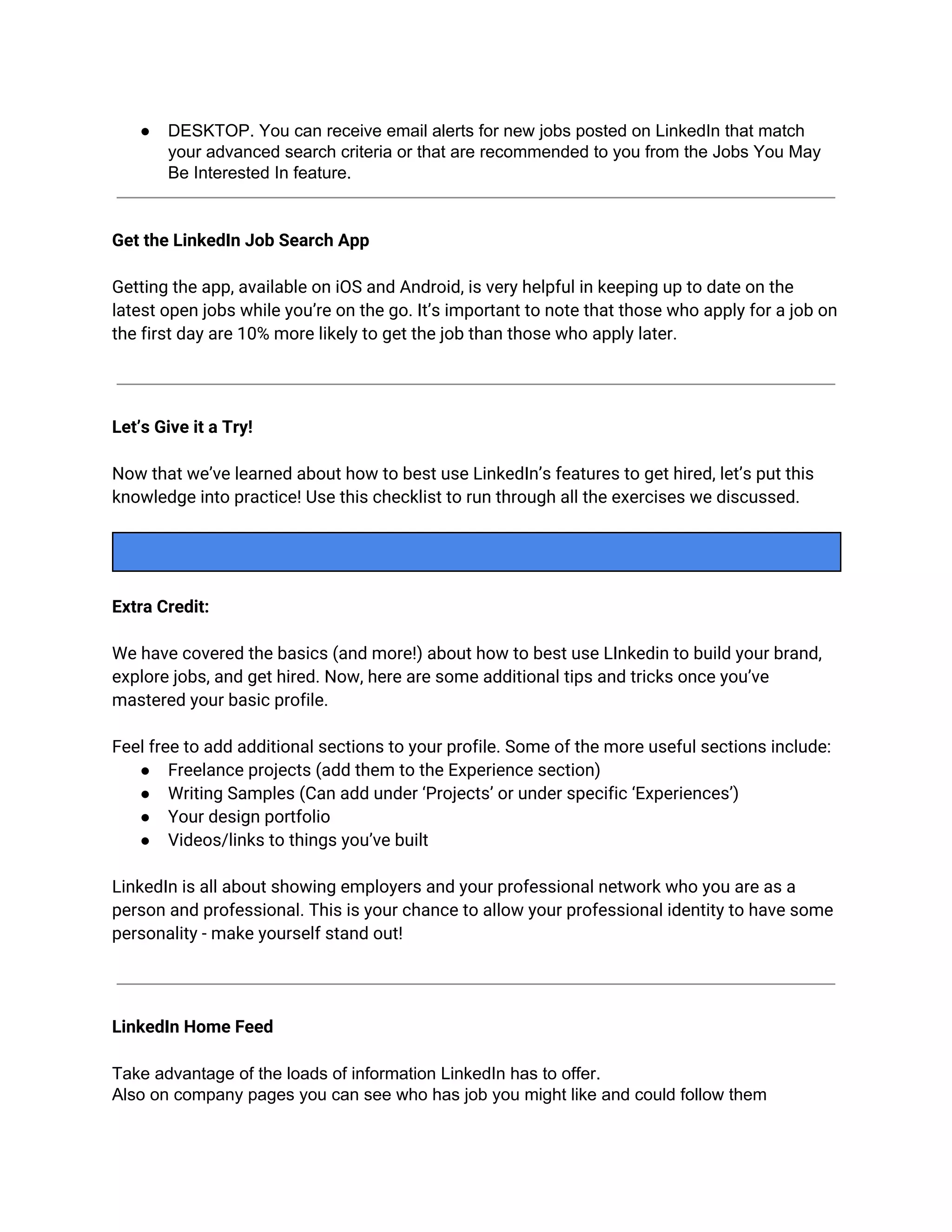 ● DESKTOP. You can receive email alerts for new jobs posted on LinkedIn that match
your advanced search criteria or that are recommended to you from the Jobs You May
Be Interested In feature.
Get the LinkedIn Job Search App
Getting the app, available on iOS and Android, is very helpful in keeping up to date on the
latest open jobs while you’re on the go. It’s important to note that those who apply for a job on
the first day are 10% more likely to get the job than those who apply later.
Let’s Give it a Try!
Now that we’ve learned about how to best use LinkedIn’s features to get hired, let’s put this
knowledge into practice! Use this checklist to run through all the exercises we discussed.
Extra Credit:
We have covered the basics (and more!) about how to best use LInkedin to build your brand,
explore jobs, and get hired. Now, here are some additional tips and tricks once you’ve
mastered your basic profile.
Feel free to add additional sections to your profile. Some of the more useful sections include:
● Freelance projects (add them to the Experience section)
● Writing Samples (Can add under ‘Projects’ or under specific ‘Experiences’)
● Your design portfolio
● Videos/links to things you’ve built
LinkedIn is all about showing employers and your professional network who you are as a
person and professional. This is your chance to allow your professional identity to have some
personality - make yourself stand out!
LinkedIn Home Feed
Take advantage of the loads of information LinkedIn has to offer.
Also on company pages you can see who has job you might like and could follow them
 