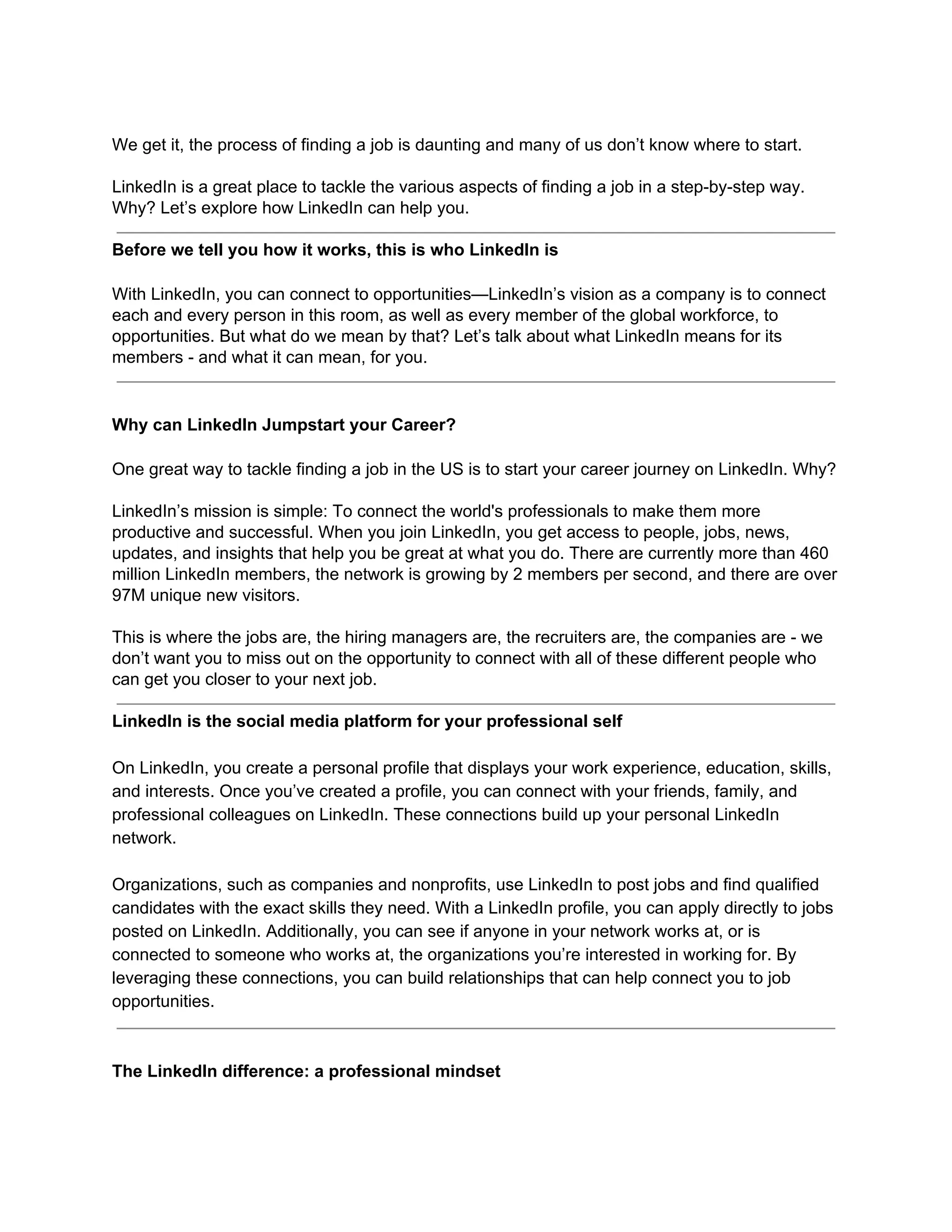 We get it, the process of finding a job is daunting and many of us don’t know where to start.
LinkedIn is a great place to tackle the various aspects of finding a job in a step-by-step way.
Why? Let’s explore how LinkedIn can help you.
Before we tell you how it works, this is who LinkedIn is
With LinkedIn, you can connect to opportunities—LinkedIn’s vision as a company is to connect
each and every person in this room, as well as every member of the global workforce, to
opportunities. But what do we mean by that? Let’s talk about what LinkedIn means for its
members - and what it can mean, for you.
Why can LinkedIn Jumpstart your Career?
One great way to tackle finding a job in the US is to start your career journey on LinkedIn. Why?
LinkedIn’s mission is simple: To connect the world's professionals to make them more
productive and successful. When you join LinkedIn, you get access to people, jobs, news,
updates, and insights that help you be great at what you do. There are currently more than 460
million LinkedIn members, the network is growing by 2 members per second, and there are over
97M unique new visitors.
This is where the jobs are, the hiring managers are, the recruiters are, the companies are - we
don’t want you to miss out on the opportunity to connect with all of these different people who
can get you closer to your next job.
LinkedIn is the social media platform for your professional self
On LinkedIn, you create a personal profile that displays your work experience, education, skills,
and interests. Once you’ve created a profile, you can connect with your friends, family, and
professional colleagues on LinkedIn. These connections build up your personal LinkedIn
network.
Organizations, such as companies and nonprofits, use LinkedIn to post jobs and find qualified
candidates with the exact skills they need. With a LinkedIn profile, you can apply directly to jobs
posted on LinkedIn. Additionally, you can see if anyone in your network works at, or is
connected to someone who works at, the organizations you’re interested in working for. By
leveraging these connections, you can build relationships that can help connect you to job
opportunities.
The LinkedIn difference: a professional mindset
 