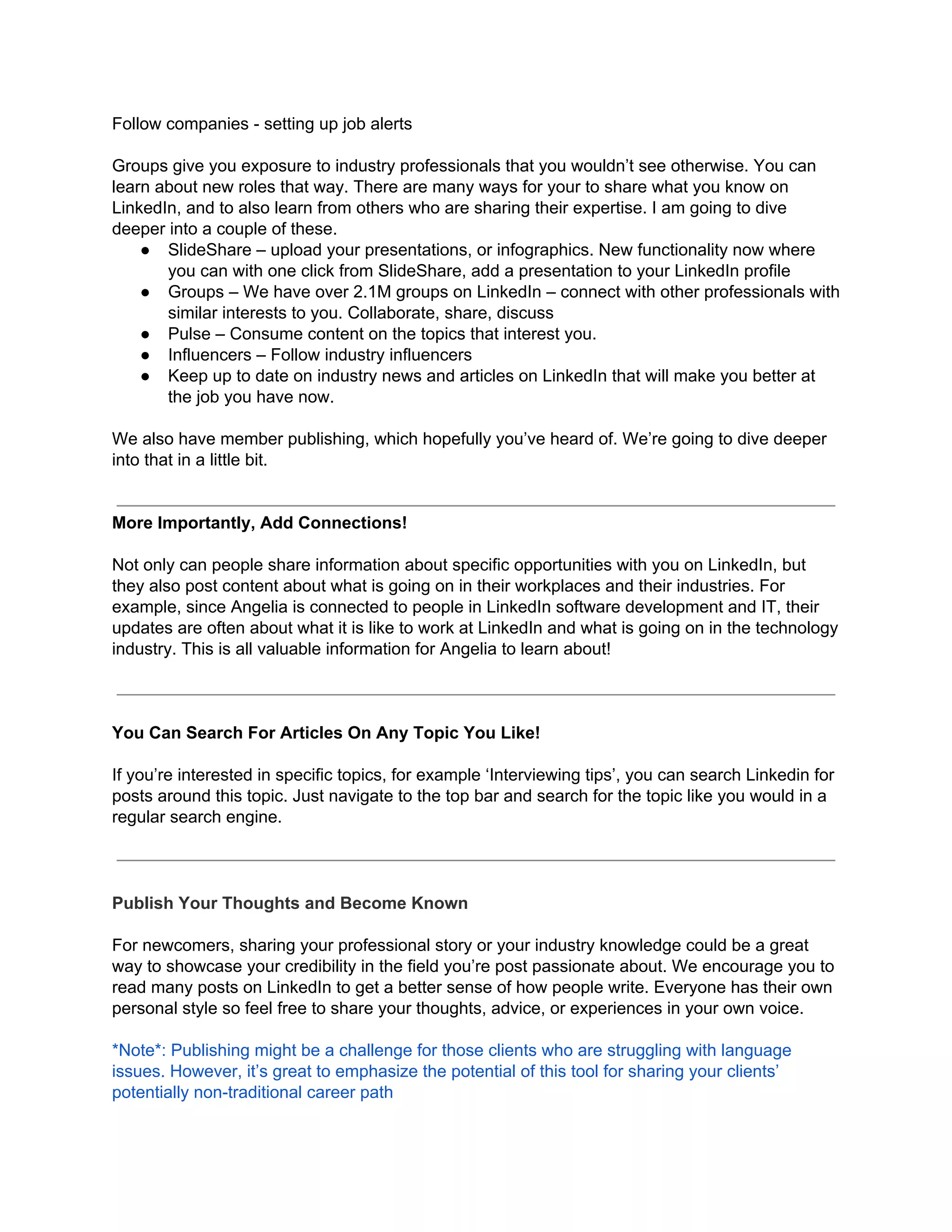 Follow companies - setting up job alerts
Groups give you exposure to industry professionals that you wouldn’t see otherwise. You can
learn about new roles that way. There are many ways for your to share what you know on
LinkedIn, and to also learn from others who are sharing their expertise. I am going to dive
deeper into a couple of these.
● SlideShare – upload your presentations, or infographics. New functionality now where
you can with one click from SlideShare, add a presentation to your LinkedIn profile
● Groups – We have over 2.1M groups on LinkedIn – connect with other professionals with
similar interests to you. Collaborate, share, discuss
● Pulse – Consume content on the topics that interest you.
● Influencers – Follow industry influencers
● Keep up to date on industry news and articles on LinkedIn that will make you better at
the job you have now.
We also have member publishing, which hopefully you’ve heard of. We’re going to dive deeper
into that in a little bit.
More Importantly, Add Connections!
Not only can people share information about specific opportunities with you on LinkedIn, but
they also post content about what is going on in their workplaces and their industries. For
example, since Angelia is connected to people in LinkedIn software development and IT, their
updates are often about what it is like to work at LinkedIn and what is going on in the technology
industry. This is all valuable information for Angelia to learn about!
You Can Search For Articles On Any Topic You Like!
If you’re interested in specific topics, for example ‘Interviewing tips’, you can search Linkedin for
posts around this topic. Just navigate to the top bar and search for the topic like you would in a
regular search engine.
Publish Your Thoughts and Become Known
For newcomers, sharing your professional story or your industry knowledge could be a great
way to showcase your credibility in the field you’re post passionate about. We encourage you to
read many posts on LinkedIn to get a better sense of how people write. Everyone has their own
personal style so feel free to share your thoughts, advice, or experiences in your own voice.
*Note*: Publishing might be a challenge for those clients who are struggling with language
issues. However, it’s great to emphasize the potential of this tool for sharing your clients’
potentially non-traditional career path
 