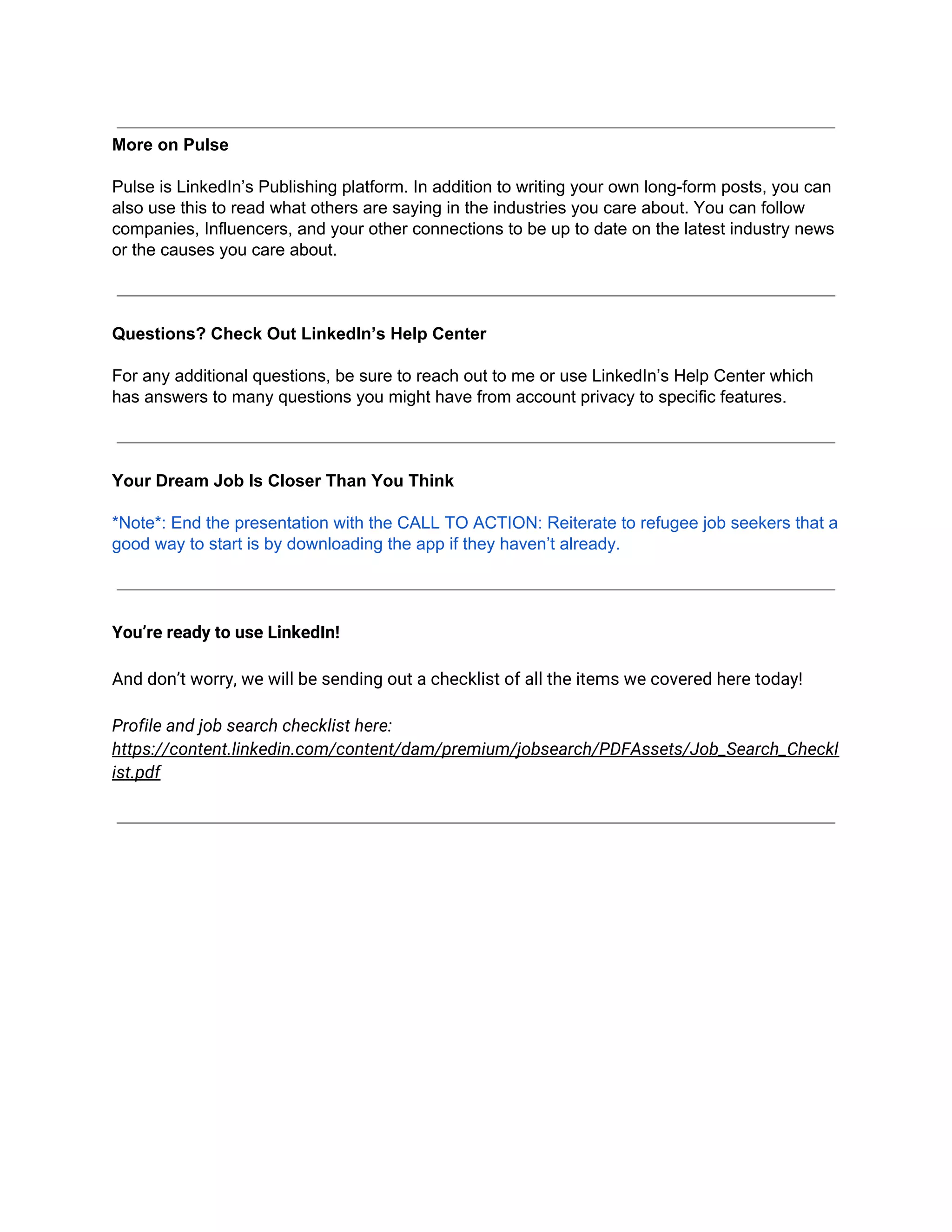 More on Pulse
Pulse is LinkedIn’s Publishing platform. In addition to writing your own long-form posts, you can
also use this to read what others are saying in the industries you care about. You can follow
companies, Influencers, and your other connections to be up to date on the latest industry news
or the causes you care about.
Questions? Check Out LinkedIn’s Help Center
For any additional questions, be sure to reach out to me or use LinkedIn’s Help Center which
has answers to many questions you might have from account privacy to specific features.
Your Dream Job Is Closer Than You Think
*Note*: End the presentation with the CALL TO ACTION: Reiterate to refugee job seekers that a
good way to start is by downloading the app if they haven’t already.
You’re ready to use LinkedIn!
And don’t worry, we will be sending out a checklist of all the items we covered here today!
Profile and job search checklist here:
https://content.linkedin.com/content/dam/premium/jobsearch/PDFAssets/Job_Search_Checkl
ist.pdf
 