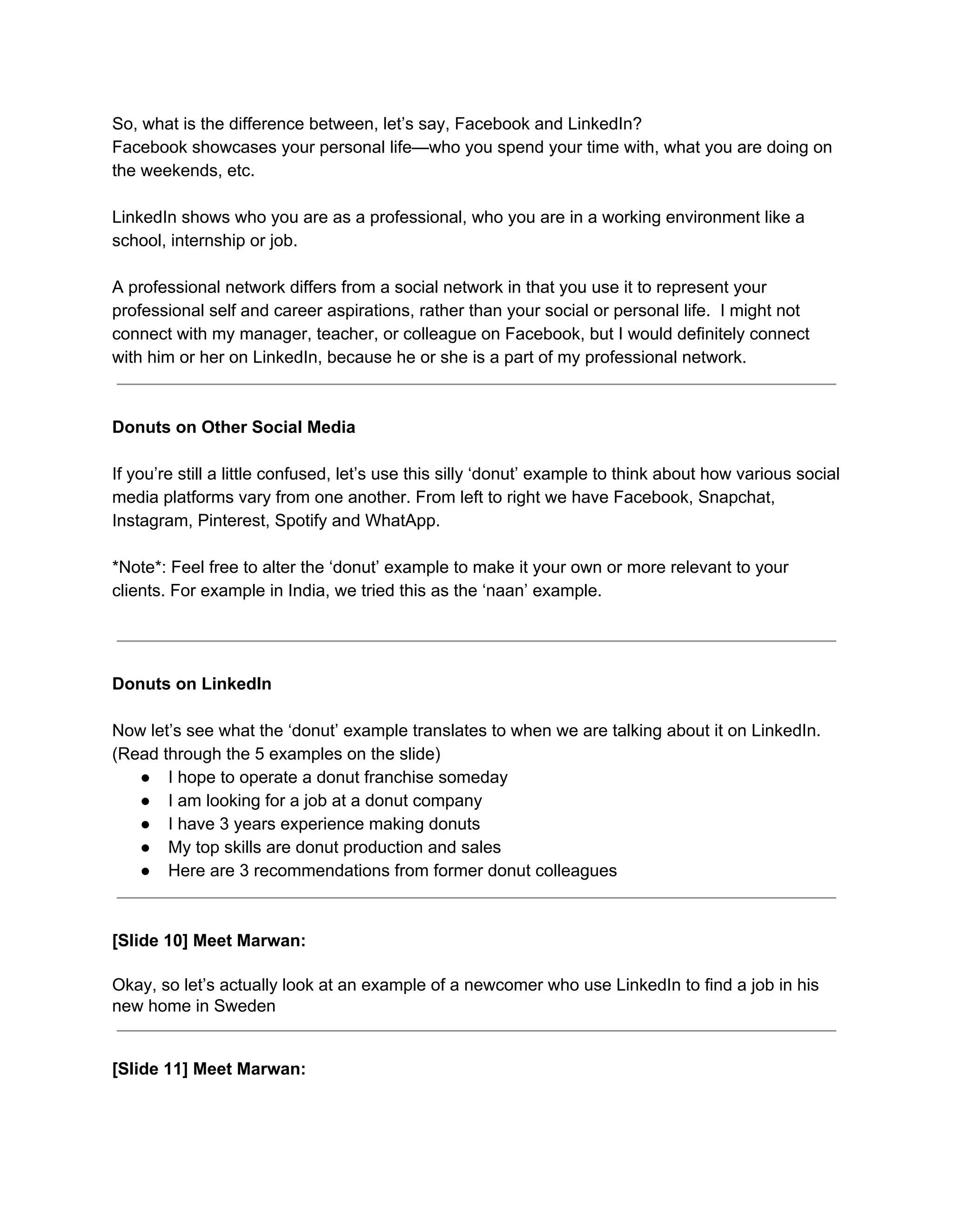 So, what is the difference between, let’s say, Facebook and LinkedIn?
Facebook showcases your personal life—who you spend your time with, what you are doing on
the weekends, etc.
LinkedIn shows who you are as a professional, who you are in a working environment like a
school, internship or job.
A professional network differs from a social network in that you use it to represent your
professional self and career aspirations, rather than your social or personal life. I might not
connect with my manager, teacher, or colleague on Facebook, but I would definitely connect
with him or her on LinkedIn, because he or she is a part of my professional network.
Donuts on Other Social Media
If you’re still a little confused, ​let’s use this silly ‘donut’ example to think about how various social
media platforms vary from one another. From left to right we have Facebook, Snapchat,
Instagram, Pinterest, Spotify and WhatApp.
*Note*: Feel free to alter the ‘donut’ example to make it your own or more relevant to your
clients. For example in India, we tried this as the ‘naan’ example.
Donuts on LinkedIn
Now let’s see what the ‘donut’ example translates to when we are talking about it on LinkedIn.
(Read through the 5 examples on the slide)
● I hope to operate a donut franchise someday
● I am looking for a job at a donut company
● I have 3 years experience making donuts
● My top skills are donut production and sales
● Here are 3 recommendations from former donut colleagues
[Slide 10] Meet Marwan:
Okay, so let’s actually look at an example of a newcomer who use LinkedIn to find a job in his
new home in Sweden
[Slide 11] Meet Marwan:
 