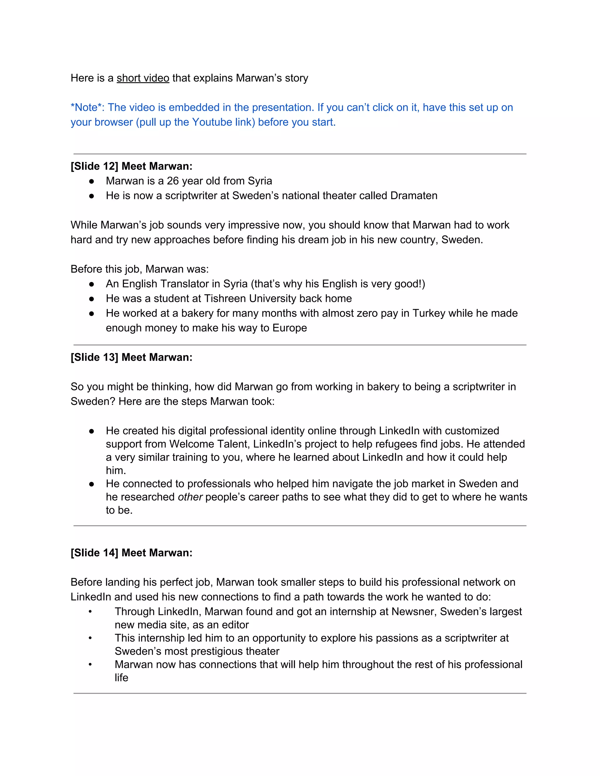 Here is a ​short video​ that explains Marwan’s story
*Note*: The video is embedded in the presentation. If you can’t click on it, have this set up on
your browser (pull up the Youtube link) before you start.
[Slide 12] Meet Marwan:
● Marwan is a 26 year old from Syria
● He is now a scriptwriter at Sweden’s national theater called Dramaten
While Marwan’s job sounds very impressive now, you should know that Marwan had to work
hard and try new approaches before finding his dream job in his new country, Sweden.
Before this job, Marwan was:
● An English Translator in Syria (that’s why his English is very good!)
● He was a student at Tishreen University back home
● He worked at a bakery for many months with almost zero pay in Turkey while he made
enough money to make his way to Europe
[Slide 13] Meet Marwan:
So you might be thinking, how did Marwan go from working in bakery to being a scriptwriter in
Sweden? Here are the steps Marwan took:
● He created his digital professional identity online through LinkedIn with customized
support from Welcome Talent, LinkedIn’s project to help refugees find jobs. He attended
a very similar training to you, where he learned about LinkedIn and how it could help
him.
● He connected to professionals who helped him navigate the job market in Sweden and
he researched​ other people’s career paths to see what they did to get to where he wants
to be.
[Slide 14] Meet Marwan:
Before landing his perfect job, Marwan took smaller steps to build his professional network on
LinkedIn and used his new connections to find a path towards the work he wanted to do:
• Through LinkedIn, Marwan found and got an internship at Newsner, Sweden’s largest
new media site, as an editor
• This internship led him to an opportunity to explore his passions as a scriptwriter at
Sweden’s most prestigious theater
• Marwan now has connections that will help him throughout the rest of his professional
life
 