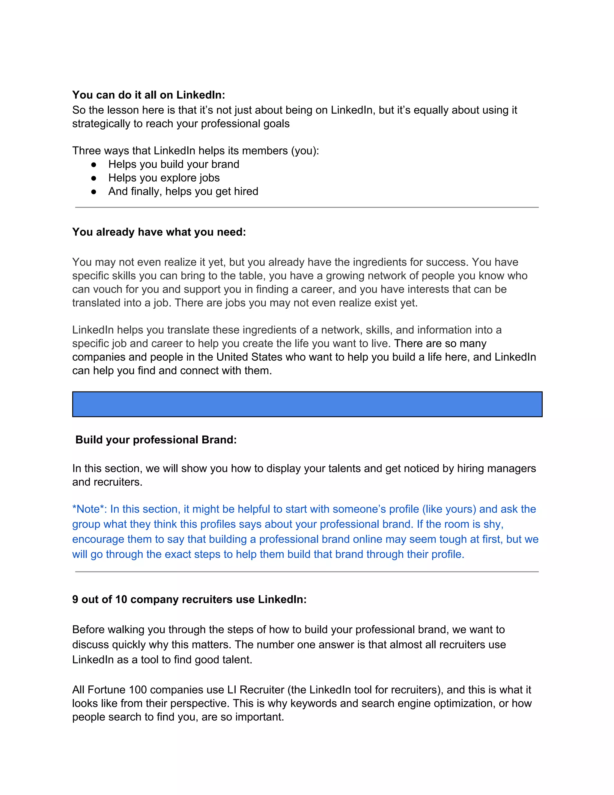 You can do it all on LinkedIn:
So the lesson here is that it’s not just about being on LinkedIn, but it’s equally about using it
strategically to reach your professional goals
Three ways that LinkedIn helps its members (you):
● Helps you build your brand
● Helps you explore jobs
● And finally, helps you get hired
You already have what you need:
You may not even realize it yet, but you already have the ingredients for success. You have
specific skills you can bring to the table, you have a growing network of people you know who
can vouch for you and support you in finding a career, and you have interests that can be
translated into a job. There are jobs you may not even realize exist yet.
LinkedIn helps you translate these ingredients of a network, skills, and information into a
specific job and career to help you create the life you want to live. ​There are so many
companies and people in the United States who want to help you build a life here, and LinkedIn
can help you find and connect with them.
Build your professional Brand:
In this section, we will show you how to display your talents and get noticed by hiring managers
and recruiters.
*Note*: In this section, it might be helpful to start with someone’s profile (like yours) and ask the
group what they think this profiles says about your professional brand. If the room is shy,
encourage them to say that building a professional brand online may seem tough at first, but we
will go through the exact steps to help them build that brand through their profile.
9 out of 10 company recruiters use LinkedIn:
Before walking you through the steps of how to build your professional brand, we want to
discuss quickly why this matters. The number one answer is that almost all recruiters use
LinkedIn as a tool to find good talent.
All Fortune 100 companies use LI Recruiter (the LinkedIn tool for recruiters), and this is what it
looks like from their perspective. This is why keywords and search engine optimization, or how
people search to find you, are so important.
 