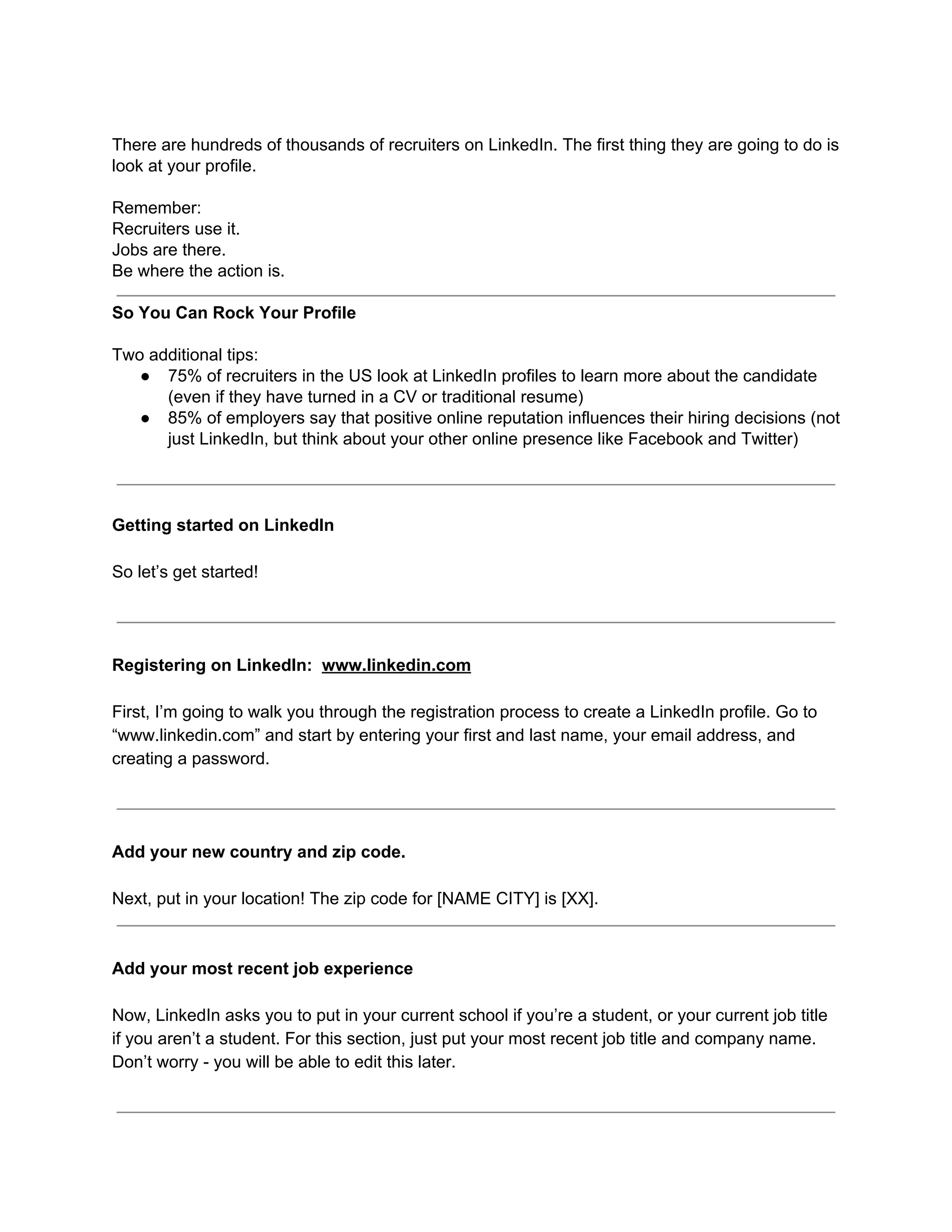 There are hundreds of thousands of recruiters on LinkedIn. The first thing they are going to do is
look at your profile.
Remember:
Recruiters use it.
Jobs are there.
Be where the action is.
So You Can Rock Your Profile
Two additional tips:
● 75% of recruiters in the US look at LinkedIn profiles to learn more about the candidate
(even if they have turned in a CV or traditional resume)
● 85% of employers say that positive online reputation influences their hiring decisions (not
just LinkedIn, but think about your other online presence like Facebook and Twitter)
Getting started on LinkedIn
So let’s get started!
Registering on LinkedIn: ​www.linkedin.com
First, I’m going to walk you through the registration process to create a LinkedIn profile. Go to
“www.linkedin.com” and start by entering your first and last name, your email address, and
creating a password.
Add your new country and zip code.
Next, put in your location! The zip code for [NAME CITY] is [XX].
Add your most recent job experience
Now, LinkedIn asks you to put in your current school if you’re a student, or your current job title
if you aren’t a student. For this section, just put your most recent job title and company name.
Don’t worry - you will be able to edit this later.
 
