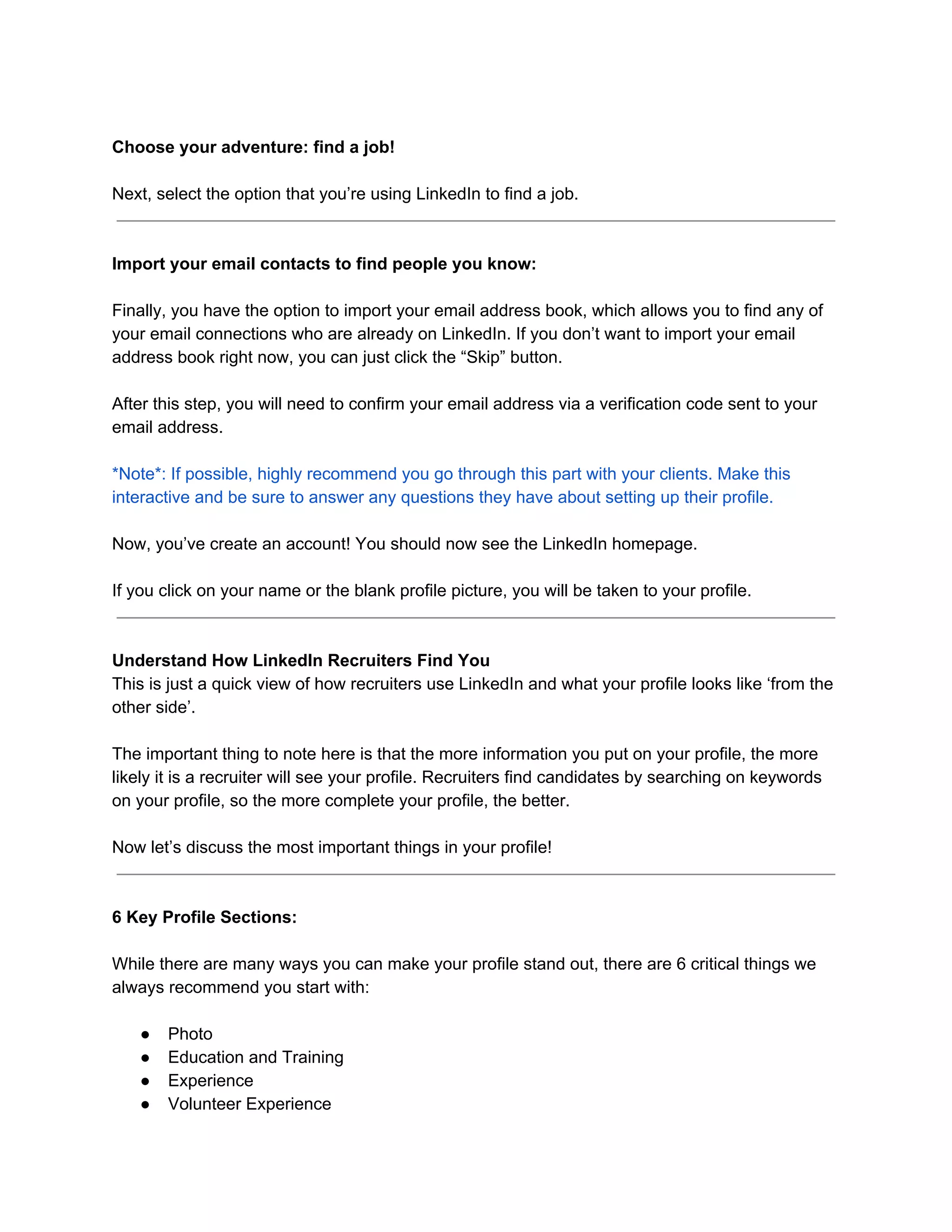 Choose your adventure: find a job!
Next, select the option that you’re using LinkedIn to find a job.
Import your email contacts to find people you know:
Finally, you have the option to import your email address book, which allows you to find any of
your email connections who are already on LinkedIn. If you don’t want to import your email
address book right now, you can just click the “Skip” button.
After this step, you will need to confirm your email address via a verification code sent to your
email address.
*Note*: If possible, highly recommend you go through this part with your clients. Make this
interactive and be sure to answer any questions they have about setting up their profile.
Now, you’ve create an account! You should now see the LinkedIn homepage.
If you click on your name or the blank profile picture, you will be taken to your profile.
Understand How LinkedIn Recruiters Find You
This is just a quick view of how recruiters use LinkedIn and what your profile looks like ‘from the
other side’.
The important thing to note here is that the more information you put on your profile, the more
likely it is a recruiter will see your profile. Recruiters find candidates by searching on keywords
on your profile, so the more complete your profile, the better.
Now let’s discuss the most important things in your profile!
6 Key Profile Sections:
While there are many ways you can make your profile stand out, there are 6 critical things we
always recommend you start with:
● Photo
● Education and Training
● Experience
● Volunteer Experience
 