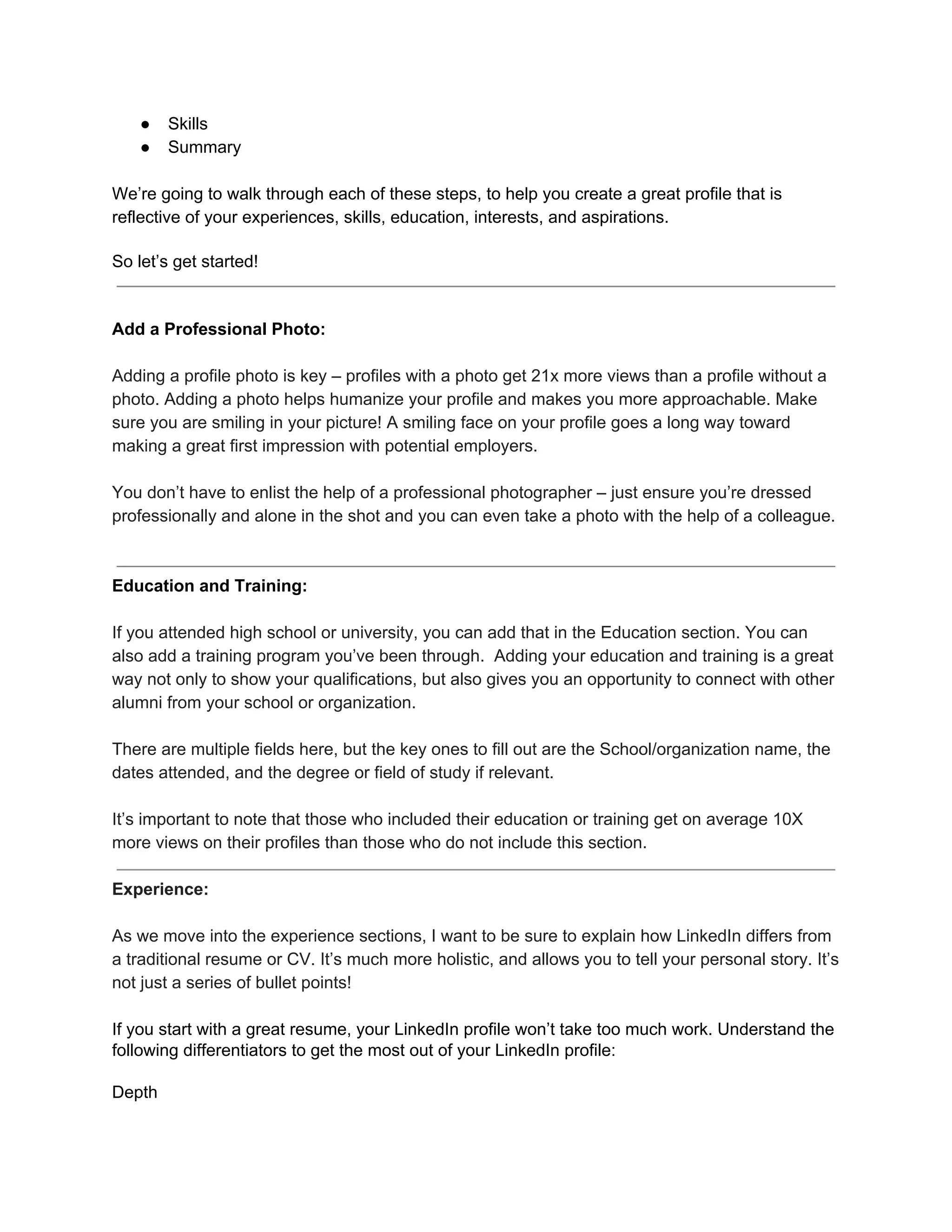 ● Skills
● Summary
We’re going to walk through each of these steps, to help you create a great profile that is
reflective of your experiences, skills, education, interests, and aspirations.
So let’s get started!
Add a Professional Photo:
Adding a profile photo is key – profiles with a photo get 21x more views than a profile without a
photo. Adding a photo helps humanize your profile and makes you more approachable. Make
sure you are smiling in your picture! A smiling face on your profile goes a long way toward
making a great first impression with potential employers.
You don’t have to enlist the help of a professional photographer – just ensure you’re dressed
professionally and alone in the shot and you can even take a photo with the help of a colleague.
Education and Training:
If you attended high school or university, you can add that in the Education section. You can
also add a training program you’ve been through. Adding your education and training is a great
way not only to show your qualifications, but also gives you an opportunity to connect with other
alumni from your school or organization.
There are multiple fields here, but the key ones to fill out are the School/organization name, the
dates attended, and the degree or field of study if relevant.
It’s important to note that those who included their education or training get on average 10X
more views on their profiles than those who do not include this section.
Experience:
As we move into the experience sections, I want to be sure to explain how LinkedIn differs from
a traditional resume or CV. It’s much more holistic, and allows you to tell your personal story. It’s
not just a series of bullet points!
If you start with a great resume, your LinkedIn profile won’t take too much work. Understand the
following differentiators to get the most out of your LinkedIn profile:
Depth
 