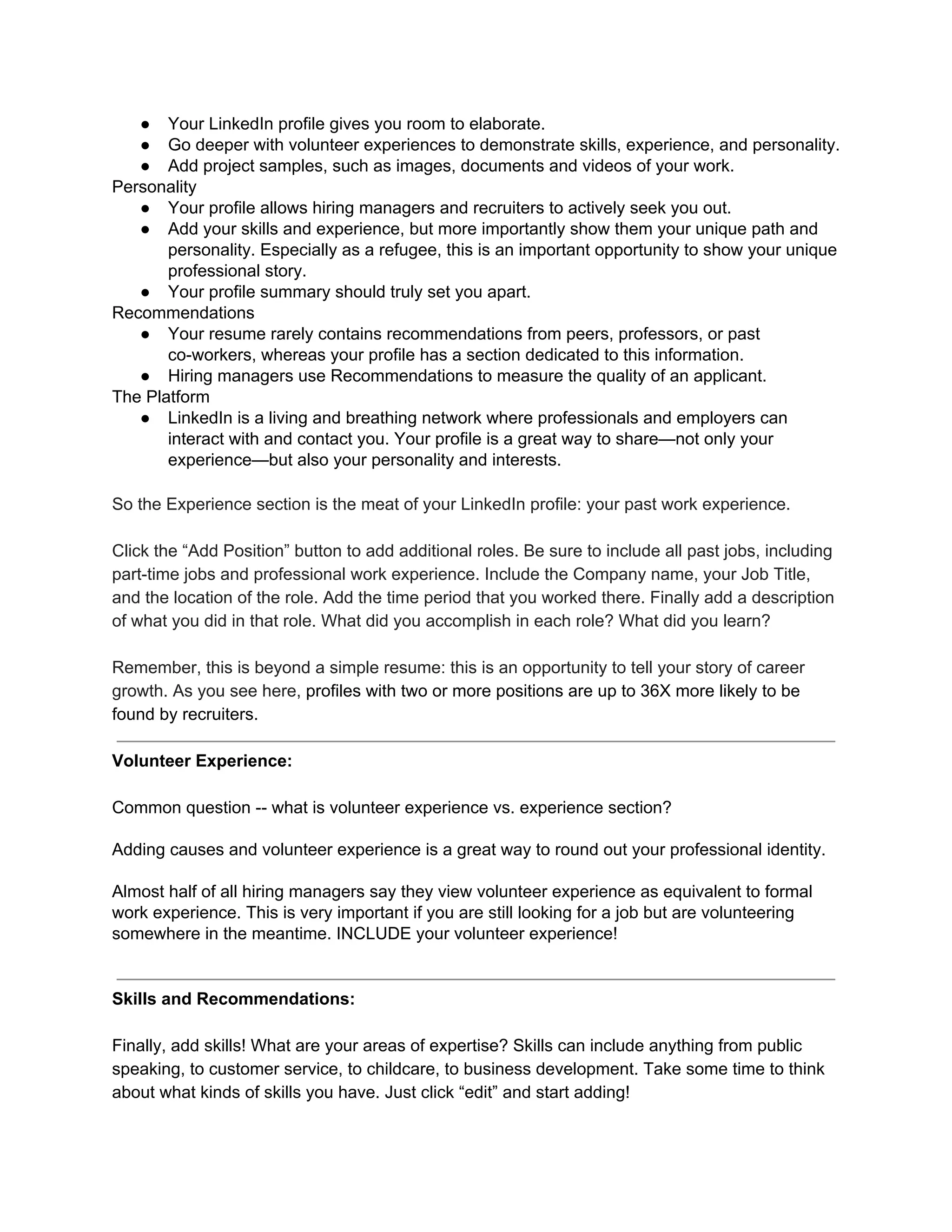 ● Your LinkedIn profile gives you room to elaborate.
● Go deeper with volunteer experiences to demonstrate skills, experience, and personality.
● Add project samples, such as images, documents and videos of your work.
Personality
● Your profile allows hiring managers and recruiters to actively seek you out.
● Add your skills and experience, but more importantly show them your unique path and
personality. Especially as a refugee, this is an important opportunity to show your unique
professional story.
● Your profile summary should truly set you apart.
Recommendations
● Your resume rarely contains recommendations from peers, professors, or past
co-workers, whereas your profile has a section dedicated to this information.
● Hiring managers use Recommendations to measure the quality of an applicant.
The Platform
● LinkedIn is a living and breathing network where professionals and employers can
interact with and contact you. Your profile is a great way to share—not only your
experience—but also your personality and interests.
So the Experience section is the meat of your LinkedIn profile: your past work experience.
Click the “Add Position” button to add additional roles. Be sure to include all past jobs, including
part-time jobs and professional work experience. Include the Company name, your Job Title,
and the location of the role. Add the time period that you worked there. Finally add a description
of what you did in that role. What did you accomplish in each role? What did you learn?
Remember, this is beyond a simple resume: this is an opportunity to tell your story of career
growth. As you see here, ​profiles with two or more positions are up to 36X more likely to be
found by recruiters.
Volunteer Experience:
Common question -- what is volunteer experience vs. experience section?
Adding causes and volunteer experience is a great way to round out your professional identity.
Almost half of all hiring managers say they view volunteer experience as equivalent to formal
work experience. This is very important if you are still looking for a job but are volunteering
somewhere in the meantime. INCLUDE your volunteer experience!
Skills and Recommendations:
Finally, add skills! What are your areas of expertise? Skills can include anything from public
speaking, to customer service, to childcare, to business development. Take some time to think
about what kinds of skills you have. Just click “edit” and start adding!
 