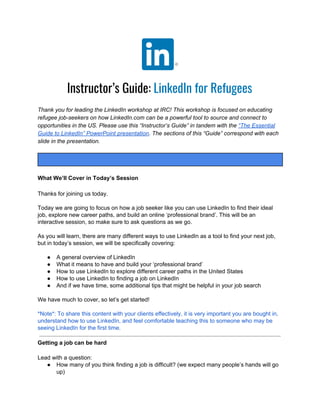 Instructor’s Guide:​ LinkedIn for Refugees
Thank you for leading the LinkedIn workshop at IRC! This workshop is focused on educating
refugee job-seekers on how LinkedIn.com can be a powerful tool to source and connect to
opportunities in the US. Please use this “Instructor’s Guide” in tandem with the​ “The Essential
Guide to LinkedIn” PowerPoint presentation​ . The sections of this “Guide” correspond with each
slide in the presentation.
What We’ll Cover in Today’s Session
Thanks for joining us today.
Today we are going to focus on how a job seeker like you can use LinkedIn to find their ideal
job, explore new career paths, and build an online ‘professional brand’. This will be an
interactive session, so make sure to ask questions as we go.
As you will learn, there are many different ways to use LinkedIn as a tool to find your next job,
but in today’s session, we will be specifically covering:
● A general overview of LinkedIn
● What it means to have and build your ‘professional brand’
● How to use LinkedIn to explore different career paths in the United States
● How to use LinkedIn to finding a job on LinkedIn
● And if we have time, some additional tips that might be helpful in your job search
We have much to cover, so let’s get started!
*Note*: To share this content with your clients effectively, it is very important you are bought in,
understand how to use LinkedIn, and feel comfortable teaching this to someone who may be
seeing LinkedIn for the first time.
Getting a job can be hard
Lead with a question:
● How many of you think finding a job is difficult? (we expect many people’s hands will go
up)
 