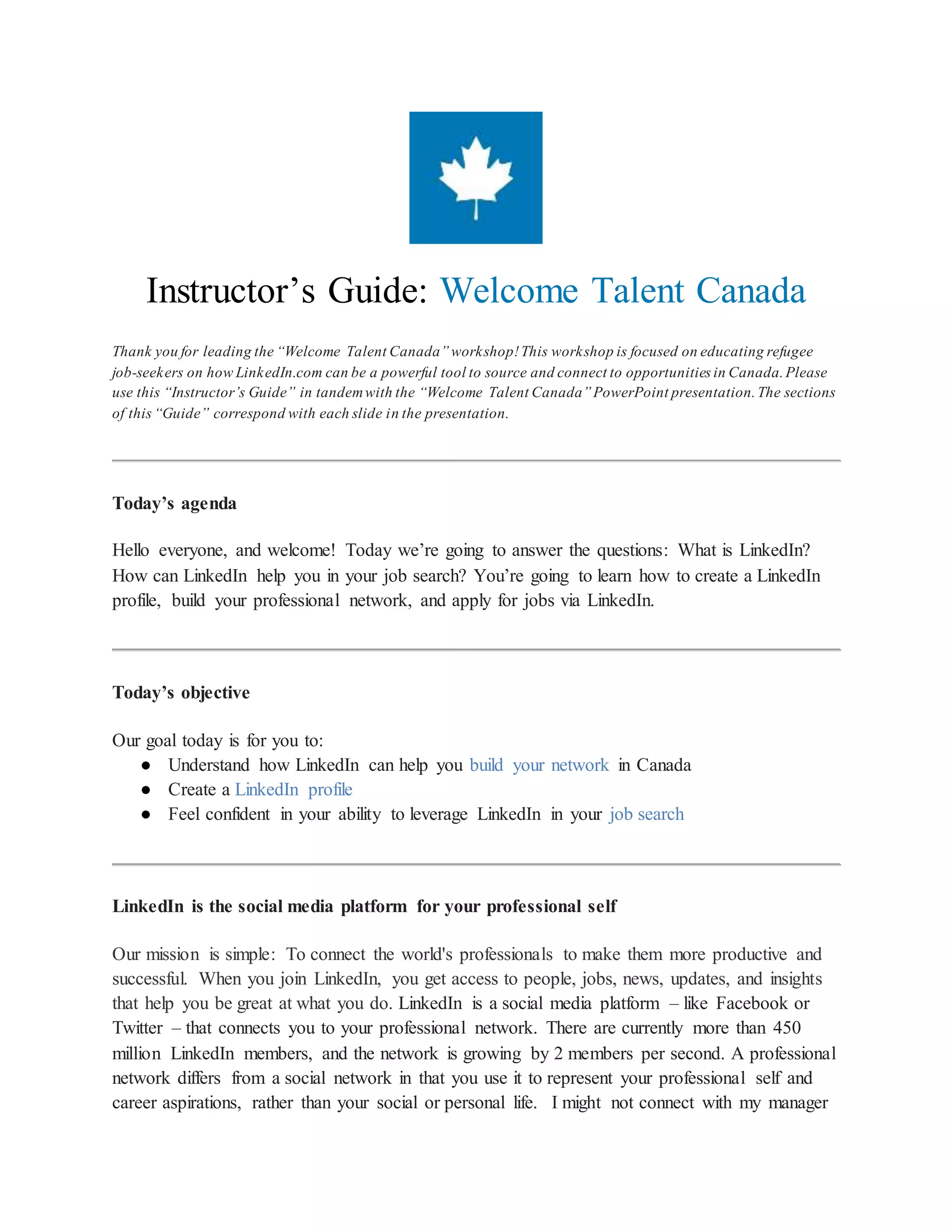 Instructor’s Guide: Welcome Talent Canada
Thank you for leading the “Welcome Talent Canada” workshop! This workshop is focused on educating refugee
job-seekers on how LinkedIn.com can be a powerful tool to source and connect to opportunities in Canada. Please
use this “Instructor’s Guide” in tandem with the “Welcome Talent Canada” PowerPoint presentation. The sections
of this “Guide” correspond with each slide in the presentation.
Today’s agenda
Hello everyone, and welcome! Today we’re going to answer the questions: What is LinkedIn?
How can LinkedIn help you in your job search? You’re going to learn how to create a LinkedIn
profile, build your professional network, and apply for jobs via LinkedIn.
Today’s objective
Our goal today is for you to:
● Understand how LinkedIn can help you build your network in Canada
● Create a LinkedIn profile
● Feel confident in your ability to leverage LinkedIn in your job search
LinkedIn is the social media platform for your professional self
Our mission is simple: To connect the world's professionals to make them more productive and
successful. When you join LinkedIn, you get access to people, jobs, news, updates, and insights
that help you be great at what you do. LinkedIn is a social media platform – like Facebook or
Twitter – that connects you to your professional network. There are currently more than 450
million LinkedIn members, and the network is growing by 2 members per second. A professional
network differs from a social network in that you use it to represent your professional self and
career aspirations, rather than your social or personal life. I might not connect with my manager
 