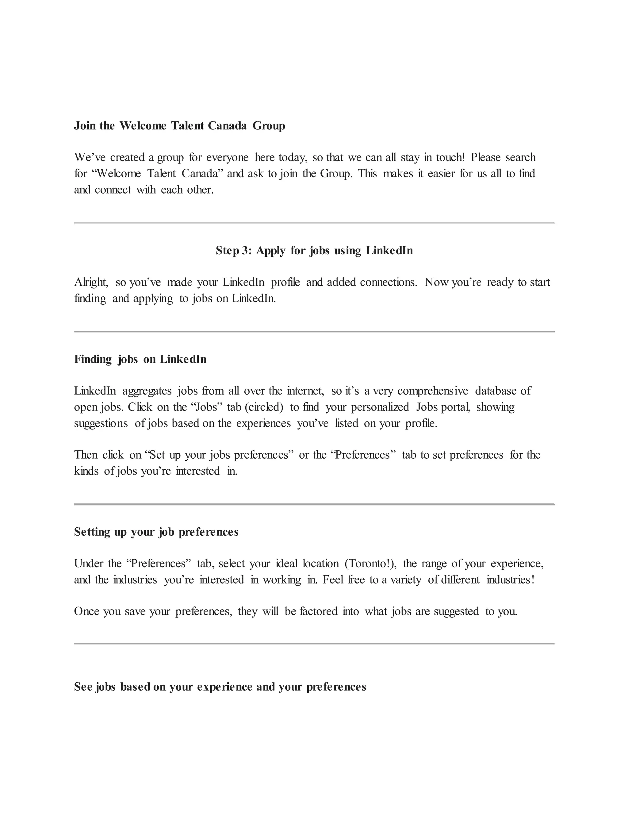 Join the Welcome Talent Canada Group
We’ve created a group for everyone here today, so that we can all stay in touch! Please search
for “Welcome Talent Canada” and ask to join the Group. This makes it easier for us all to find
and connect with each other.
Step 3: Apply for jobs using LinkedIn
Alright, so you’ve made your LinkedIn profile and added connections. Now you’re ready to start
finding and applying to jobs on LinkedIn.
Finding jobs on LinkedIn
LinkedIn aggregates jobs from all over the internet, so it’s a very comprehensive database of
open jobs. Click on the “Jobs” tab (circled) to find your personalized Jobs portal, showing
suggestions of jobs based on the experiences you’ve listed on your profile.
Then click on “Set up your jobs preferences” or the “Preferences” tab to set preferences for the
kinds of jobs you’re interested in.
Setting up your job preferences
Under the “Preferences” tab, select your ideal location (Toronto!), the range of your experience,
and the industries you’re interested in working in. Feel free to a variety of different industries!
Once you save your preferences, they will be factored into what jobs are suggested to you.
See jobs based on your experience and your preferences
 