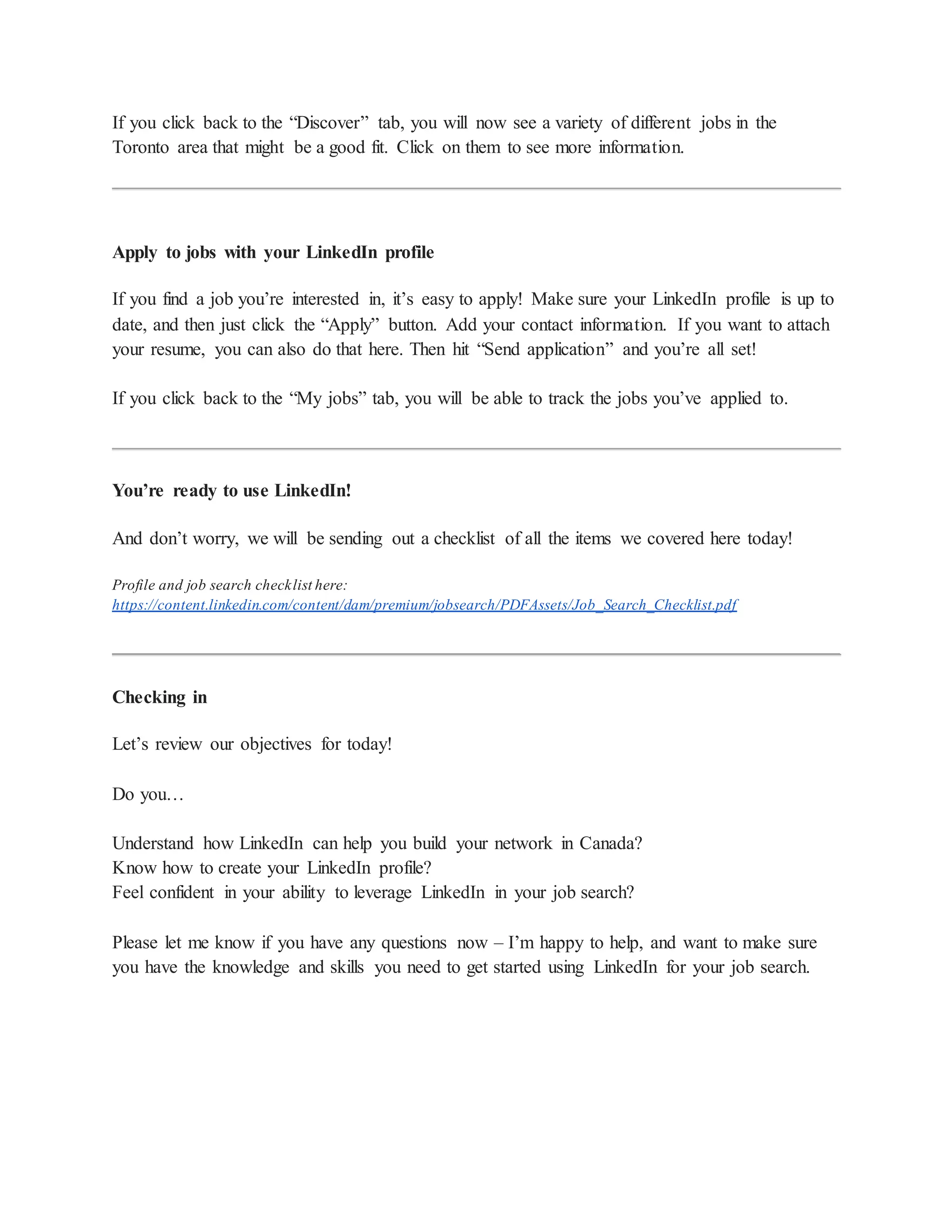 If you click back to the “Discover” tab, you will now see a variety of different jobs in the
Toronto area that might be a good fit. Click on them to see more information.
Apply to jobs with your LinkedIn profile
If you find a job you’re interested in, it’s easy to apply! Make sure your LinkedIn profile is up to
date, and then just click the “Apply” button. Add your contact information. If you want to attach
your resume, you can also do that here. Then hit “Send application” and you’re all set!
If you click back to the “My jobs” tab, you will be able to track the jobs you’ve applied to.
You’re ready to use LinkedIn!
And don’t worry, we will be sending out a checklist of all the items we covered here today!
Profile and job search checklist here:
https://content.linkedin.com/content/dam/premium/jobsearch/PDFAssets/Job_Search_Checklist.pdf
Checking in
Let’s review our objectives for today!
Do you…
Understand how LinkedIn can help you build your network in Canada?
Know how to create your LinkedIn profile?
Feel confident in your ability to leverage LinkedIn in your job search?
Please let me know if you have any questions now – I’m happy to help, and want to make sure
you have the knowledge and skills you need to get started using LinkedIn for your job search.
 