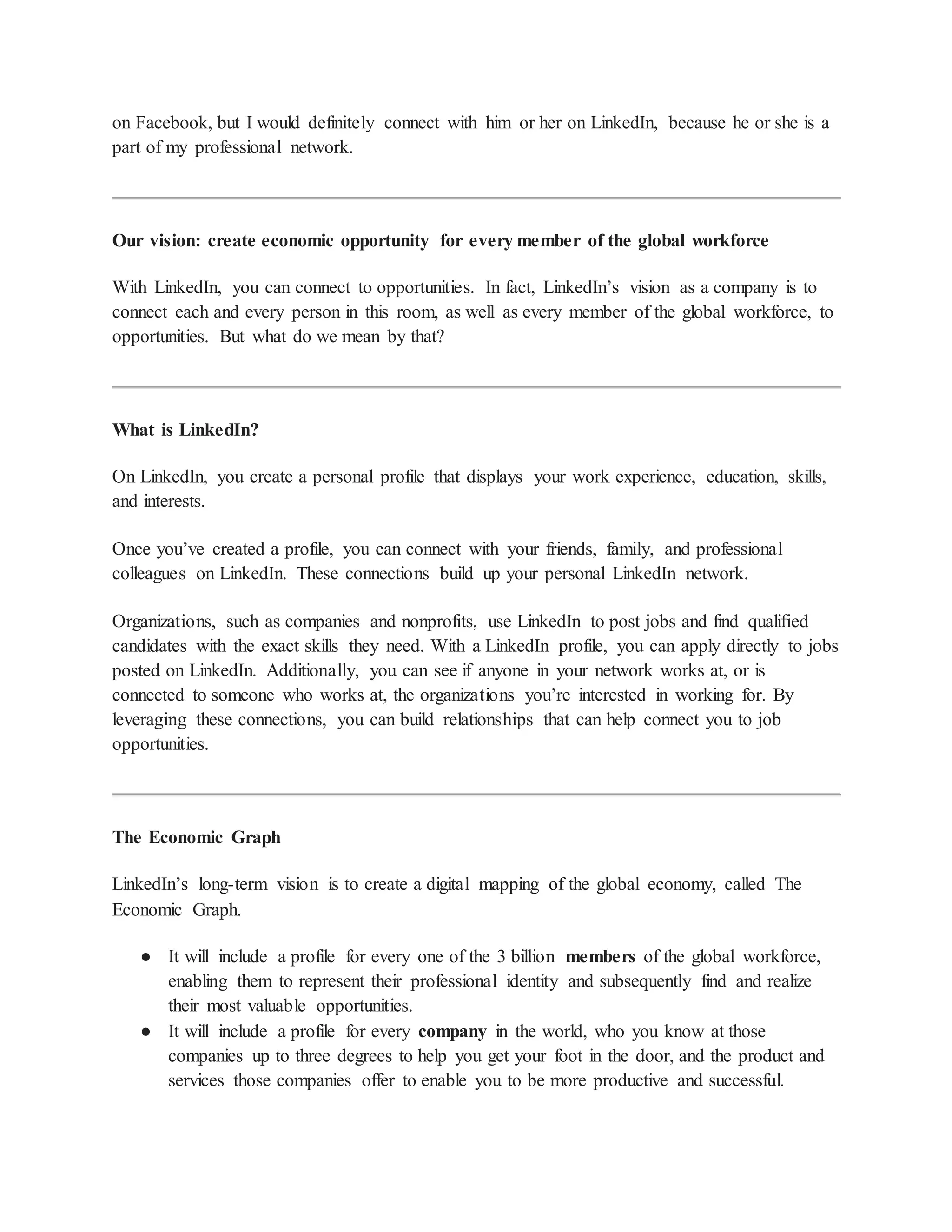 on Facebook, but I would definitely connect with him or her on LinkedIn, because he or she is a
part of my professional network.
Our vision: create economic opportunity for every member of the global workforce
With LinkedIn, you can connect to opportunities. In fact, LinkedIn’s vision as a company is to
connect each and every person in this room, as well as every member of the global workforce, to
opportunities. But what do we mean by that?
What is LinkedIn?
On LinkedIn, you create a personal profile that displays your work experience, education, skills,
and interests.
Once you’ve created a profile, you can connect with your friends, family, and professional
colleagues on LinkedIn. These connections build up your personal LinkedIn network.
Organizations, such as companies and nonprofits, use LinkedIn to post jobs and find qualified
candidates with the exact skills they need. With a LinkedIn profile, you can apply directly to jobs
posted on LinkedIn. Additionally, you can see if anyone in your network works at, or is
connected to someone who works at, the organizations you’re interested in working for. By
leveraging these connections, you can build relationships that can help connect you to job
opportunities.
The Economic Graph
LinkedIn’s long-term vision is to create a digital mapping of the global economy, called The
Economic Graph.
● It will include a profile for every one of the 3 billion members of the global workforce,
enabling them to represent their professional identity and subsequently find and realize
their most valuable opportunities.
● It will include a profile for every company in the world, who you know at those
companies up to three degrees to help you get your foot in the door, and the product and
services those companies offer to enable you to be more productive and successful.
 