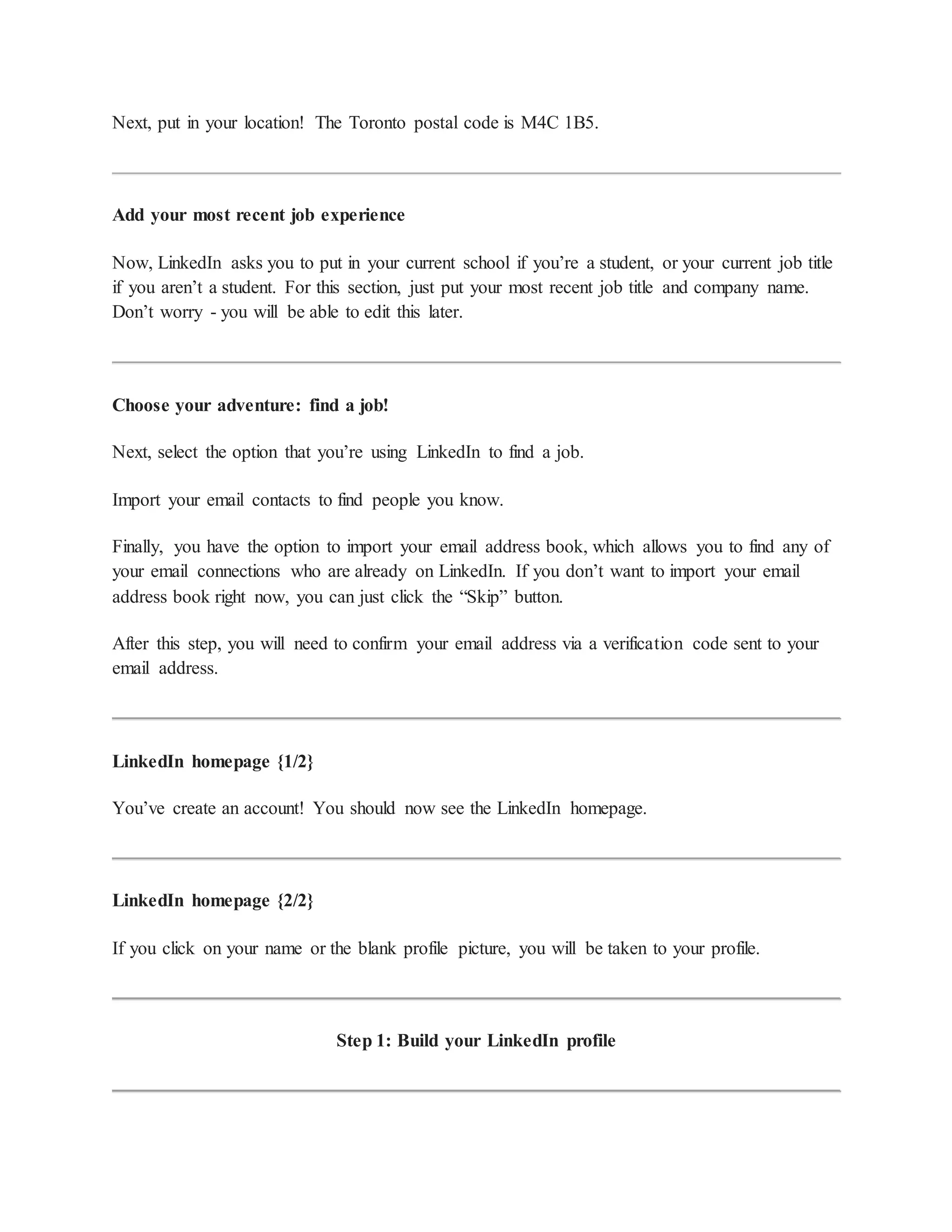 Next, put in your location! The Toronto postal code is M4C 1B5.
Add your most recent job experience
Now, LinkedIn asks you to put in your current school if you’re a student, or your current job title
if you aren’t a student. For this section, just put your most recent job title and company name.
Don’t worry - you will be able to edit this later.
Choose your adventure: find a job!
Next, select the option that you’re using LinkedIn to find a job.
Import your email contacts to find people you know.
Finally, you have the option to import your email address book, which allows you to find any of
your email connections who are already on LinkedIn. If you don’t want to import your email
address book right now, you can just click the “Skip” button.
After this step, you will need to confirm your email address via a verification code sent to your
email address.
LinkedIn homepage {1/2}
You’ve create an account! You should now see the LinkedIn homepage.
LinkedIn homepage {2/2}
If you click on your name or the blank profile picture, you will be taken to your profile.
Step 1: Build your LinkedIn profile
 