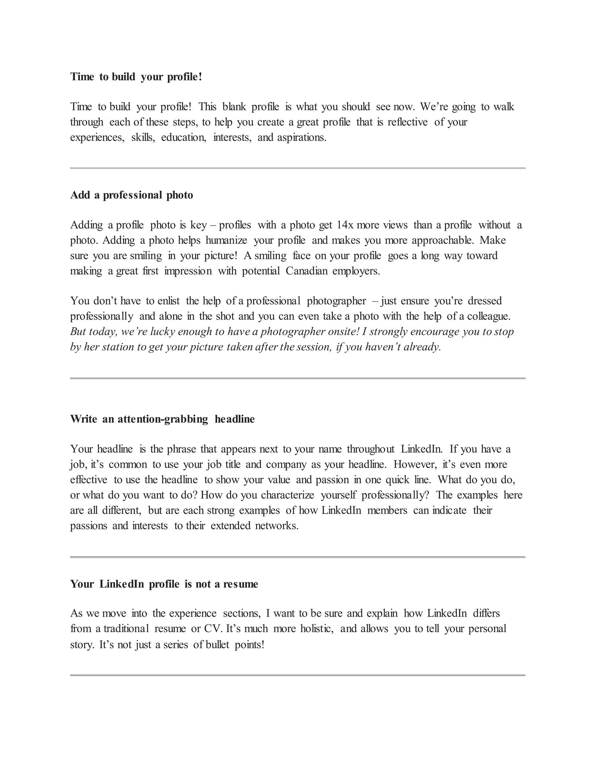 Time to build your profile!
Time to build your profile! This blank profile is what you should see now. We’re going to walk
through each of these steps, to help you create a great profile that is reflective of your
experiences, skills, education, interests, and aspirations.
Add a professional photo
Adding a profile photo is key – profiles with a photo get 14x more views than a profile without a
photo. Adding a photo helps humanize your profile and makes you more approachable. Make
sure you are smiling in your picture! A smiling face on your profile goes a long way toward
making a great first impression with potential Canadian employers.
You don’t have to enlist the help of a professional photographer – just ensure you’re dressed
professionally and alone in the shot and you can even take a photo with the help of a colleague.
But today, we’re lucky enough to have a photographer onsite! I strongly encourage you to stop
by her station to get your picture taken after the session, if you haven’t already.
Write an attention-grabbing headline
Your headline is the phrase that appears next to your name throughout LinkedIn. If you have a
job, it’s common to use your job title and company as your headline. However, it’s even more
effective to use the headline to show your value and passion in one quick line. What do you do,
or what do you want to do? How do you characterize yourself professionally? The examples here
are all different, but are each strong examples of how LinkedIn members can indicate their
passions and interests to their extended networks.
Your LinkedIn profile is not a resume
As we move into the experience sections, I want to be sure and explain how LinkedIn differs
from a traditional resume or CV. It’s much more holistic, and allows you to tell your personal
story. It’s not just a series of bullet points!
 