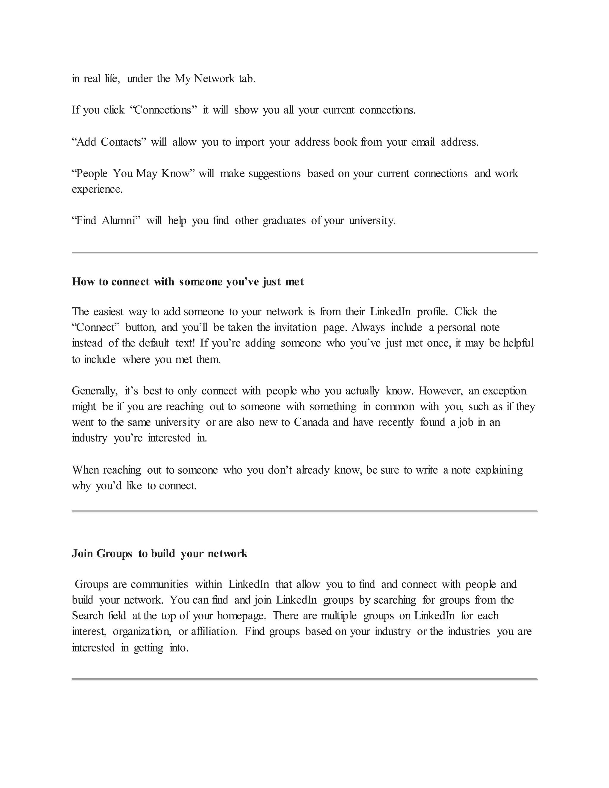 in real life, under the My Network tab.
If you click “Connections” it will show you all your current connections.
“Add Contacts” will allow you to import your address book from your email address.
“People You May Know” will make suggestions based on your current connections and work
experience.
“Find Alumni” will help you find other graduates of your university.
How to connect with someone you’ve just met
The easiest way to add someone to your network is from their LinkedIn profile. Click the
“Connect” button, and you’ll be taken the invitation page. Always include a personal note
instead of the default text! If you’re adding someone who you’ve just met once, it may be helpful
to include where you met them.
Generally, it’s best to only connect with people who you actually know. However, an exception
might be if you are reaching out to someone with something in common with you, such as if they
went to the same university or are also new to Canada and have recently found a job in an
industry you’re interested in.
When reaching out to someone who you don’t already know, be sure to write a note explaining
why you’d like to connect.
Join Groups to build your network
Groups are communities within LinkedIn that allow you to find and connect with people and
build your network. You can find and join LinkedIn groups by searching for groups from the
Search field at the top of your homepage. There are multiple groups on LinkedIn for each
interest, organization, or affiliation. Find groups based on your industry or the industries you are
interested in getting into.
 