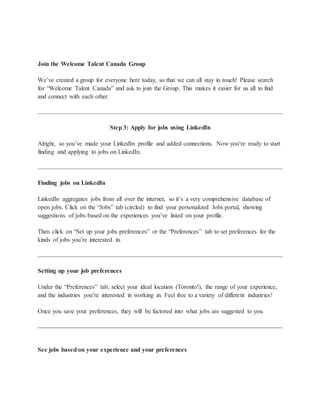Join the Welcome Talent Canada Group
We’ve created a group for everyone here today, so that we can all stay in touch! Please search
for “Welcome Talent Canada” and ask to join the Group. This makes it easier for us all to find
and connect with each other.
Step 3: Apply for jobs using LinkedIn
Alright, so you’ve made your LinkedIn profile and added connections. Now you’re ready to start
finding and applying to jobs on LinkedIn.
Finding jobs on LinkedIn
LinkedIn aggregates jobs from all over the internet, so it’s a very comprehensive database of
open jobs. Click on the “Jobs” tab (circled) to find your personalized Jobs portal, showing
suggestions of jobs based on the experiences you’ve listed on your profile.
Then click on “Set up your jobs preferences” or the “Preferences” tab to set preferences for the
kinds of jobs you’re interested in.
Setting up your job preferences
Under the “Preferences” tab, select your ideal location (Toronto!), the range of your experience,
and the industries you’re interested in working in. Feel free to a variety of different industries!
Once you save your preferences, they will be factored into what jobs are suggested to you.
See jobs based on your experience and your preferences
 