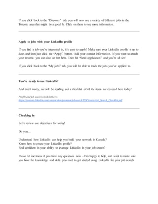 If you click back to the “Discover” tab, you will now see a variety of different jobs in the
Toronto area that might be a good fit. Click on them to see more information.
Apply to jobs with your LinkedIn profile
If you find a job you’re interested in, it’s easy to apply! Make sure your LinkedIn profile is up to
date, and then just click the “Apply” button. Add your contact information. If you want to attach
your resume, you can also do that here. Then hit “Send application” and you’re all set!
If you click back to the “My jobs” tab, you will be able to track the jobs you’ve applied to.
You’re ready to use LinkedIn!
And don’t worry, we will be sending out a checklist of all the items we covered here today!
Profile and job search checklist here:
https://content.linkedin.com/content/dam/premium/jobsearch/PDFAssets/Job_Search_Checklist.pdf
Checking in
Let’s review our objectives for today!
Do you…
Understand how LinkedIn can help you build your network in Canada?
Know how to create your LinkedIn profile?
Feel confident in your ability to leverage LinkedIn in your job search?
Please let me know if you have any questions now – I’m happy to help, and want to make sure
you have the knowledge and skills you need to get started using LinkedIn for your job search.
 