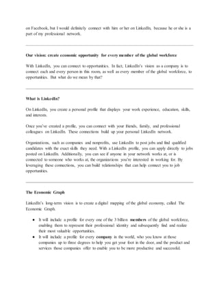 on Facebook, but I would definitely connect with him or her on LinkedIn, because he or she is a
part of my professional network.
Our vision: create economic opportunity for every member of the global workforce
With LinkedIn, you can connect to opportunities. In fact, LinkedIn’s vision as a company is to
connect each and every person in this room, as well as every member of the global workforce, to
opportunities. But what do we mean by that?
What is LinkedIn?
On LinkedIn, you create a personal profile that displays your work experience, education, skills,
and interests.
Once you’ve created a profile, you can connect with your friends, family, and professional
colleagues on LinkedIn. These connections build up your personal LinkedIn network.
Organizations, such as companies and nonprofits, use LinkedIn to post jobs and find qualified
candidates with the exact skills they need. With a LinkedIn profile, you can apply directly to jobs
posted on LinkedIn. Additionally, you can see if anyone in your network works at, or is
connected to someone who works at, the organizations you’re interested in working for. By
leveraging these connections, you can build relationships that can help connect you to job
opportunities.
The Economic Graph
LinkedIn’s long-term vision is to create a digital mapping of the global economy, called The
Economic Graph.
● It will include a profile for every one of the 3 billion members of the global workforce,
enabling them to represent their professional identity and subsequently find and realize
their most valuable opportunities.
● It will include a profile for every company in the world, who you know at those
companies up to three degrees to help you get your foot in the door, and the product and
services those companies offer to enable you to be more productive and successful.
 