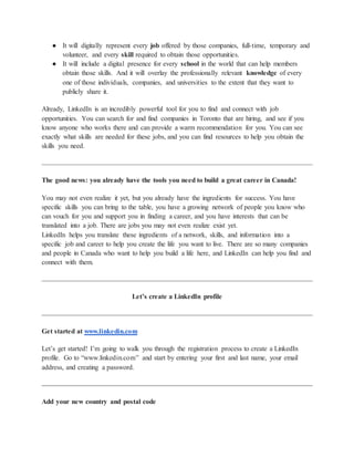 ● It will digitally represent every job offered by those companies, full-time, temporary and
volunteer, and every skill required to obtain those opportunities.
● It will include a digital presence for every school in the world that can help members
obtain those skills. And it will overlay the professionally relevant knowledge of every
one of those individuals, companies, and universities to the extent that they want to
publicly share it.
Already, LinkedIn is an incredibly powerful tool for you to find and connect with job
opportunities. You can search for and find companies in Toronto that are hiring, and see if you
know anyone who works there and can provide a warm recommendation for you. You can see
exactly what skills are needed for these jobs, and you can find resources to help you obtain the
skills you need.
The good news: you already have the tools you need to build a great career in Canada!
You may not even realize it yet, but you already have the ingredients for success. You have
specific skills you can bring to the table, you have a growing network of people you know who
can vouch for you and support you in finding a career, and you have interests that can be
translated into a job. There are jobs you may not even realize exist yet.
LinkedIn helps you translate these ingredients of a network, skills, and information into a
specific job and career to help you create the life you want to live. There are so many companies
and people in Canada who want to help you build a life here, and LinkedIn can help you find and
connect with them.
Let’s create a LinkedIn profile
Get started at www.linkedin.com
Let’s get started! I’m going to walk you through the registration process to create a LinkedIn
profile. Go to “www.linkedin.com” and start by entering your first and last name, your email
address, and creating a password.
Add your new country and postal code
 